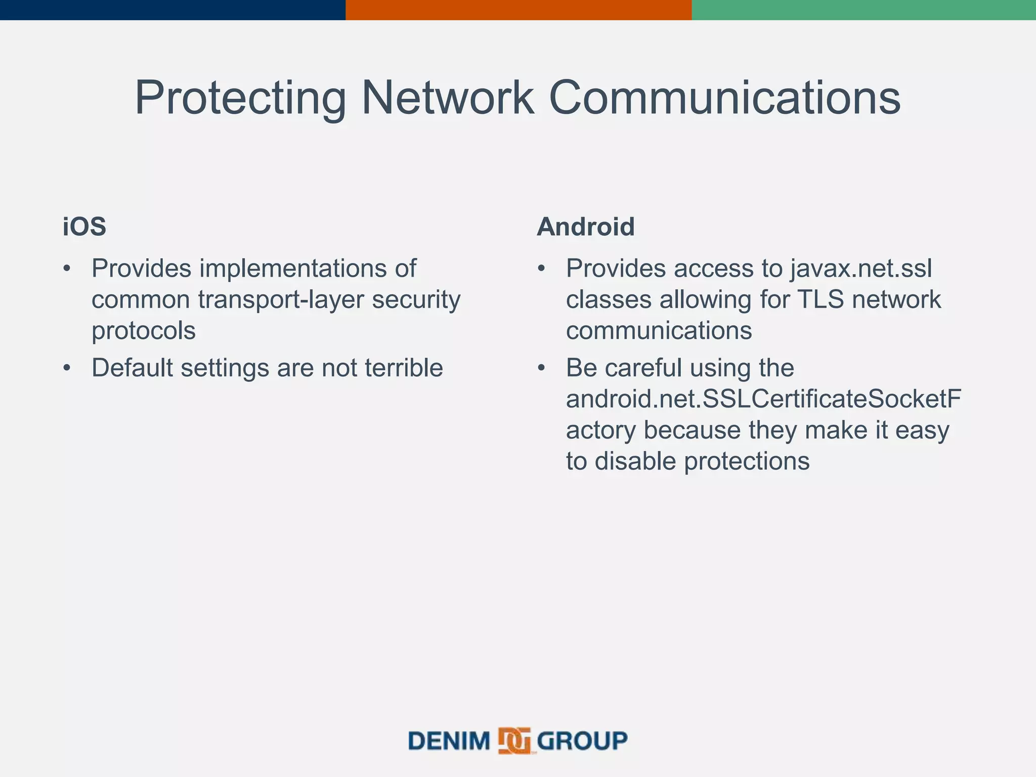 Protecting Network Communications
iOS
• Provides implementations of
common transport-layer security
protocols
• Default settings are not terrible
Android
• Provides access to javax.net.ssl
classes allowing for TLS network
communications
• Be careful using the
android.net.SSLCertificateSocketF
actory because they make it easy
to disable protections
 