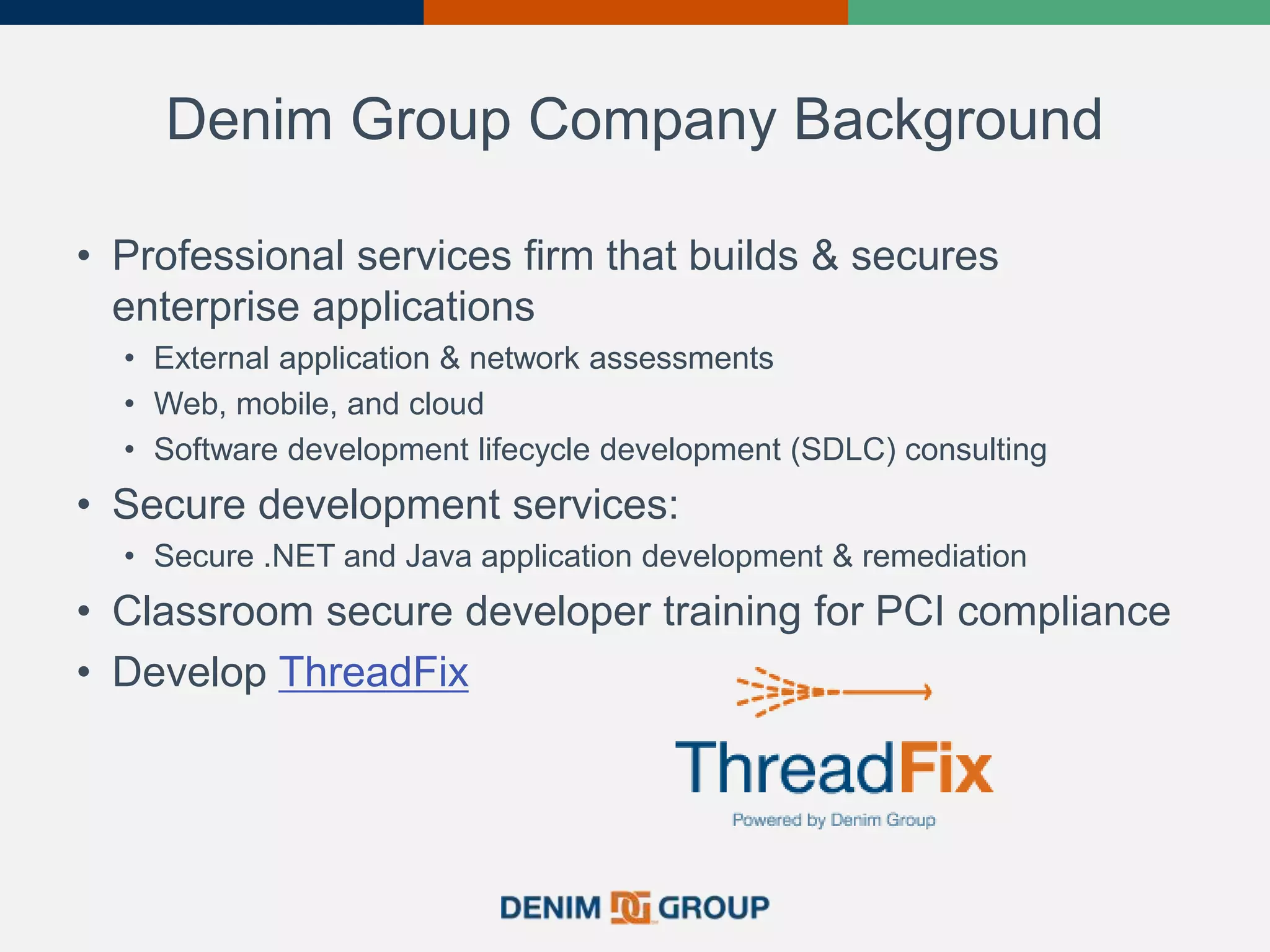 Denim Group Company Background
• Professional services firm that builds & secures
enterprise applications
• External application & network assessments
• Web, mobile, and cloud
• Software development lifecycle development (SDLC) consulting
• Secure development services:
• Secure .NET and Java application development & remediation
• Classroom secure developer training for PCI compliance
• Develop ThreadFix
 