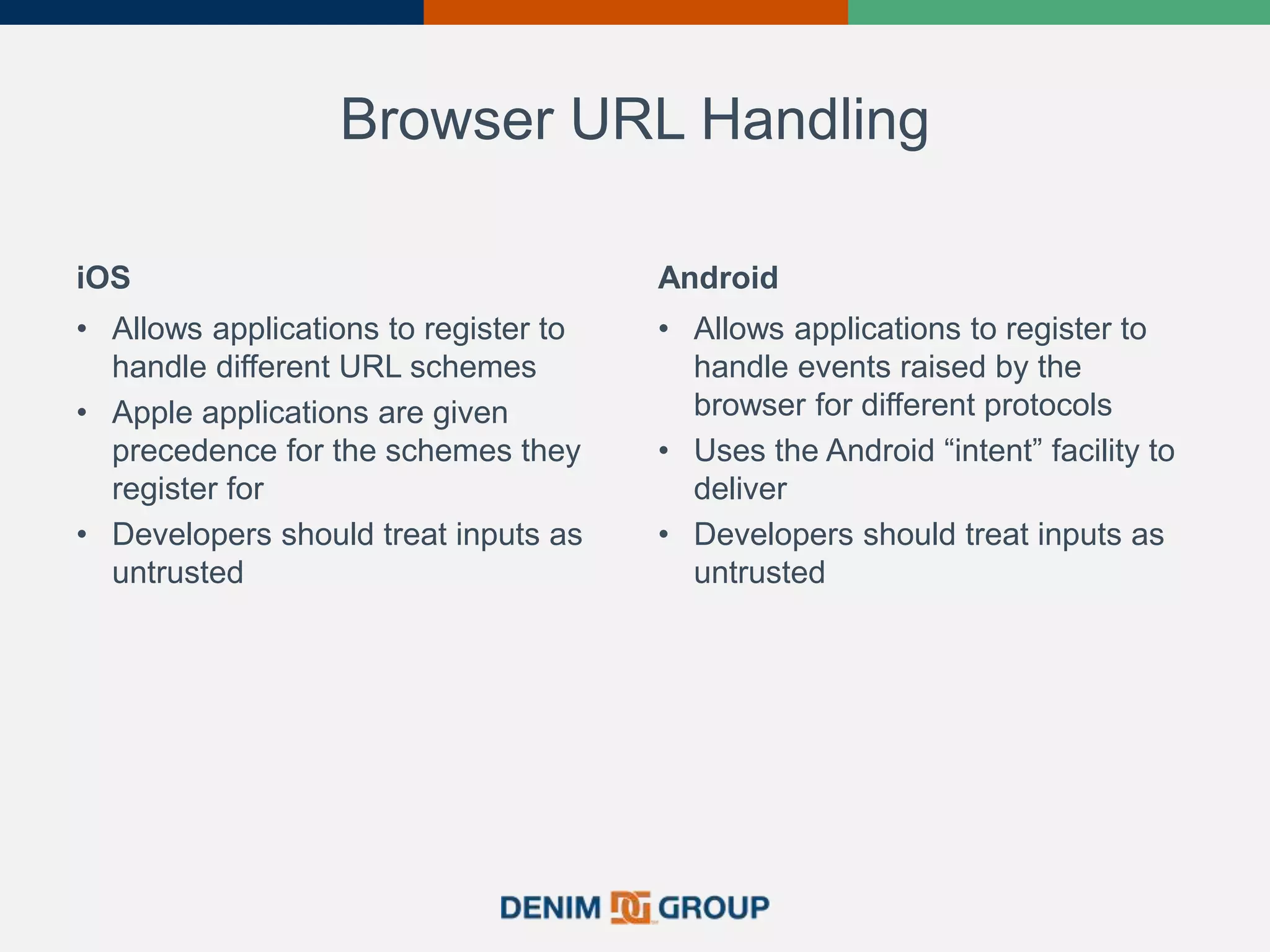 Browser URL Handling
iOS
• Allows applications to register to
handle different URL schemes
• Apple applications are given
precedence for the schemes they
register for
• Developers should treat inputs as
untrusted
Android
• Allows applications to register to
handle events raised by the
browser for different protocols
• Uses the Android “intent” facility to
deliver
• Developers should treat inputs as
untrusted
 