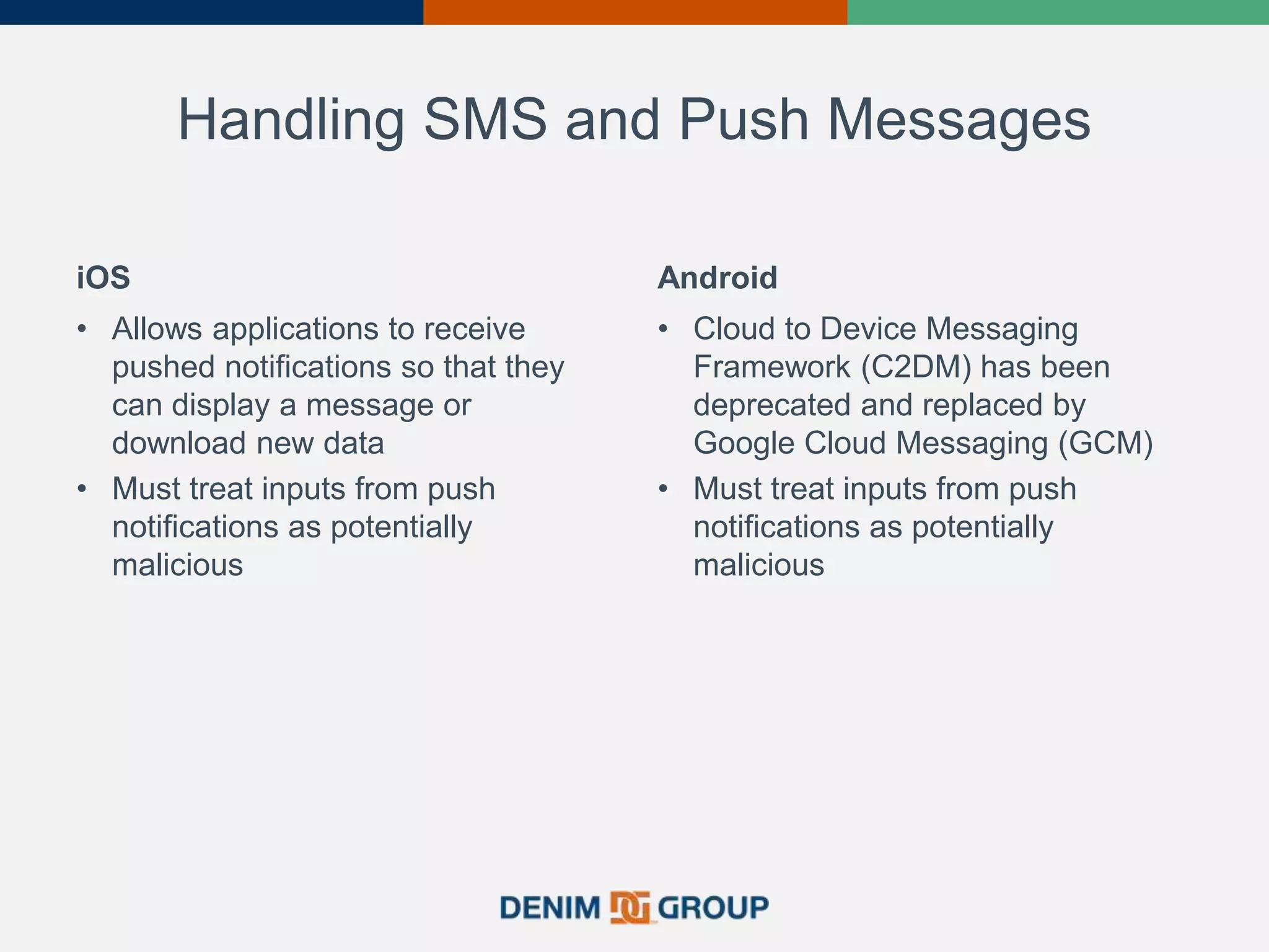 Handling SMS and Push Messages
iOS
• Allows applications to receive
pushed notifications so that they
can display a message or
download new data
• Must treat inputs from push
notifications as potentially
malicious
Android
• Cloud to Device Messaging
Framework (C2DM) has been
deprecated and replaced by
Google Cloud Messaging (GCM)
• Must treat inputs from push
notifications as potentially
malicious
 