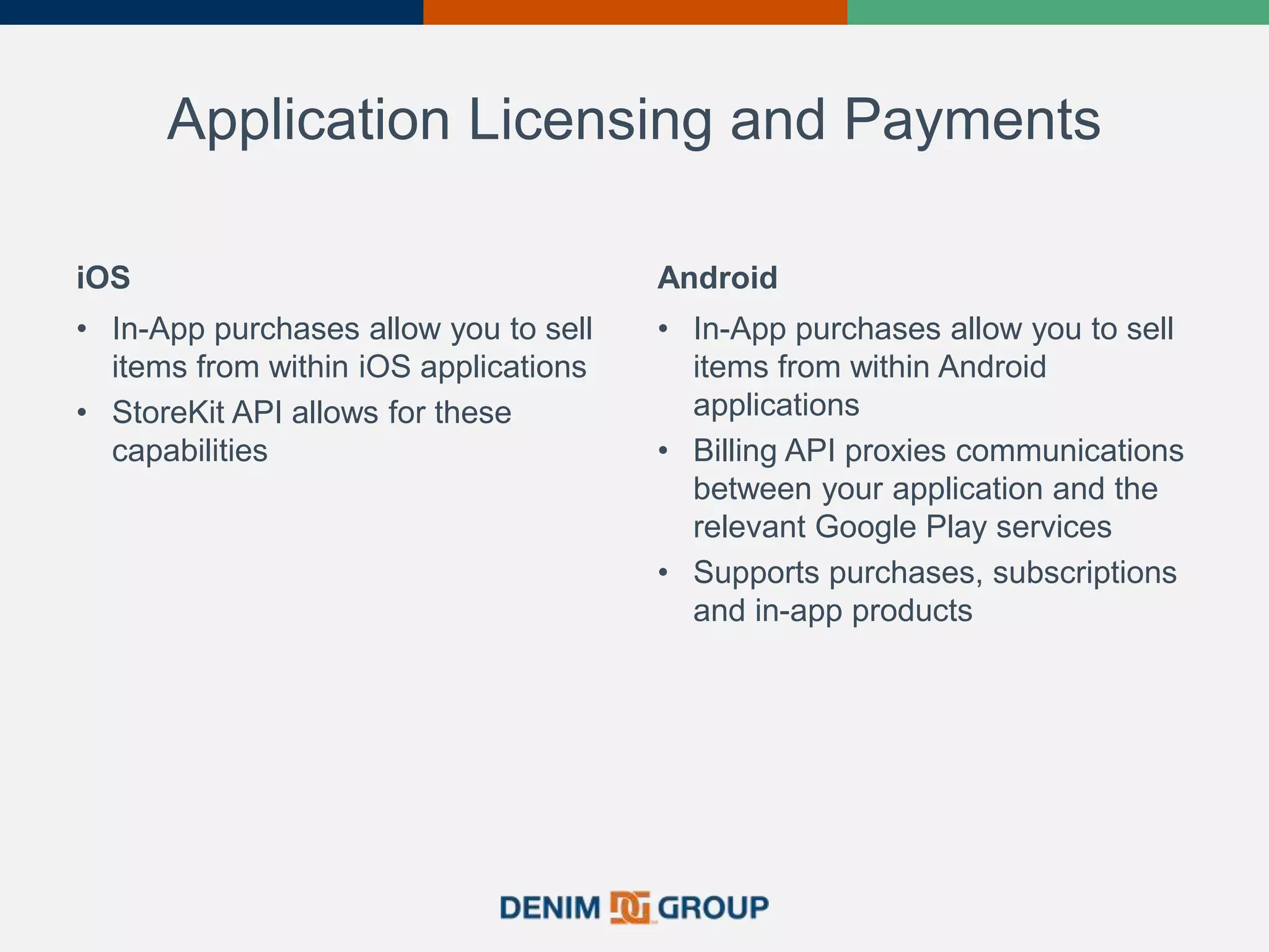 Application Licensing and Payments
iOS
• In-App purchases allow you to sell
items from within iOS applications
• StoreKit API allows for these
capabilities
Android
• In-App purchases allow you to sell
items from within Android
applications
• Billing API proxies communications
between your application and the
relevant Google Play services
• Supports purchases, subscriptions
and in-app products
 