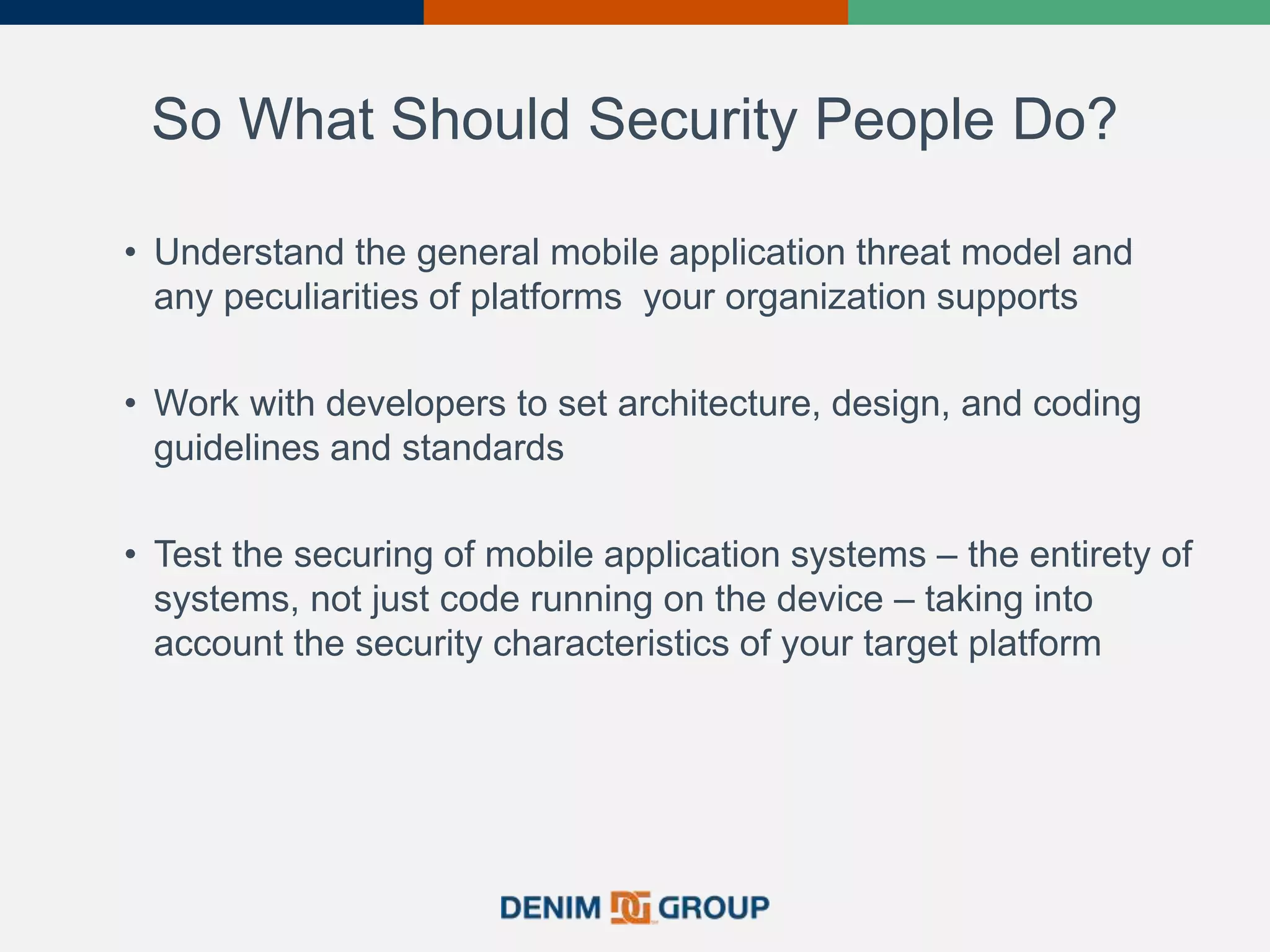 So What Should Security People Do?
• Understand the general mobile application threat model and
any peculiarities of platforms your organization supports
• Work with developers to set architecture, design, and coding
guidelines and standards
• Test the securing of mobile application systems – the entirety of
systems, not just code running on the device – taking into
account the security characteristics of your target platform
38
 