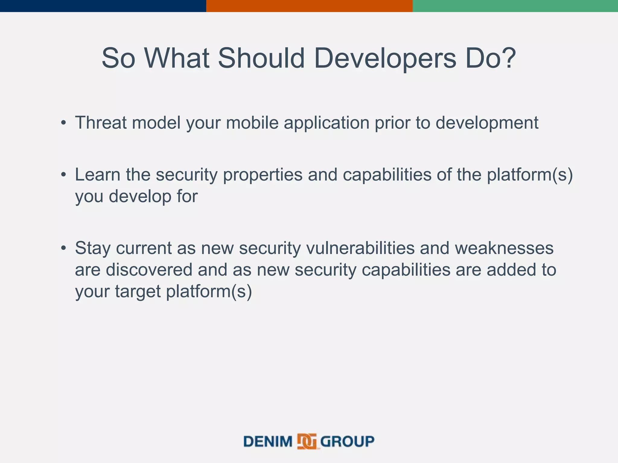 So What Should Developers Do?
• Threat model your mobile application prior to development
• Learn the security properties and capabilities of the platform(s)
you develop for
• Stay current as new security vulnerabilities and weaknesses
are discovered and as new security capabilities are added to
your target platform(s)
39
 