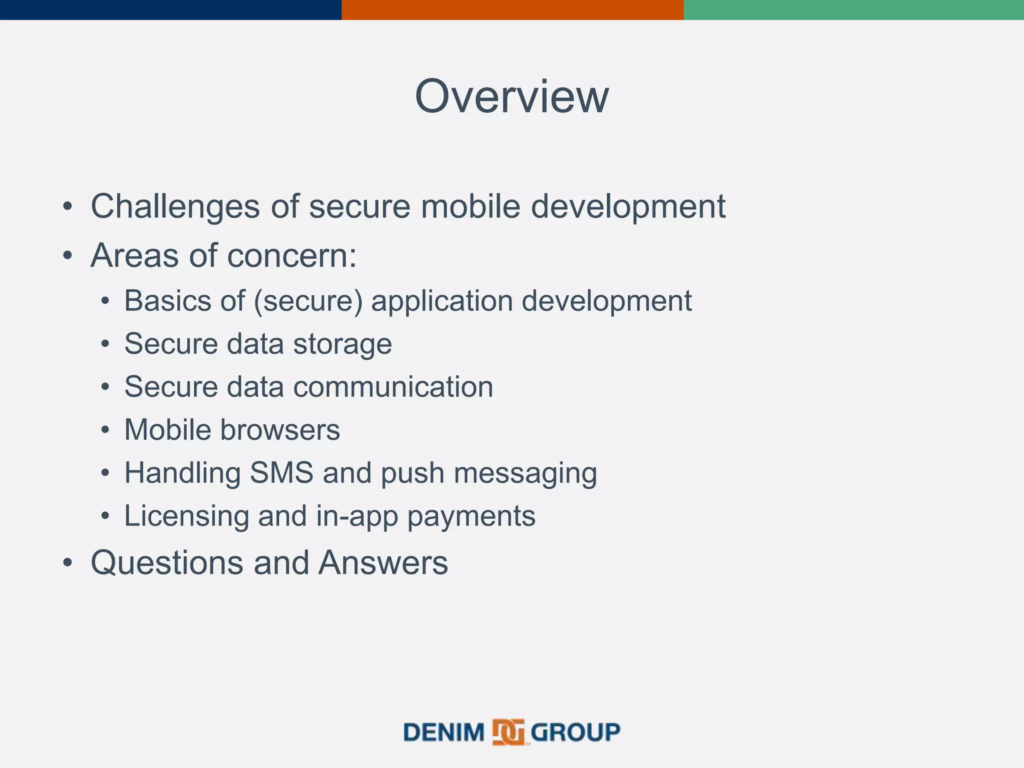 Overview
• Challenges of secure mobile development
• Areas of concern:
• Basics of (secure) application development
• Secure data storage
• Secure data communication
• Mobile browsers
• Handling SMS and push messaging
• Licensing and in-app payments
• Questions and Answers
 