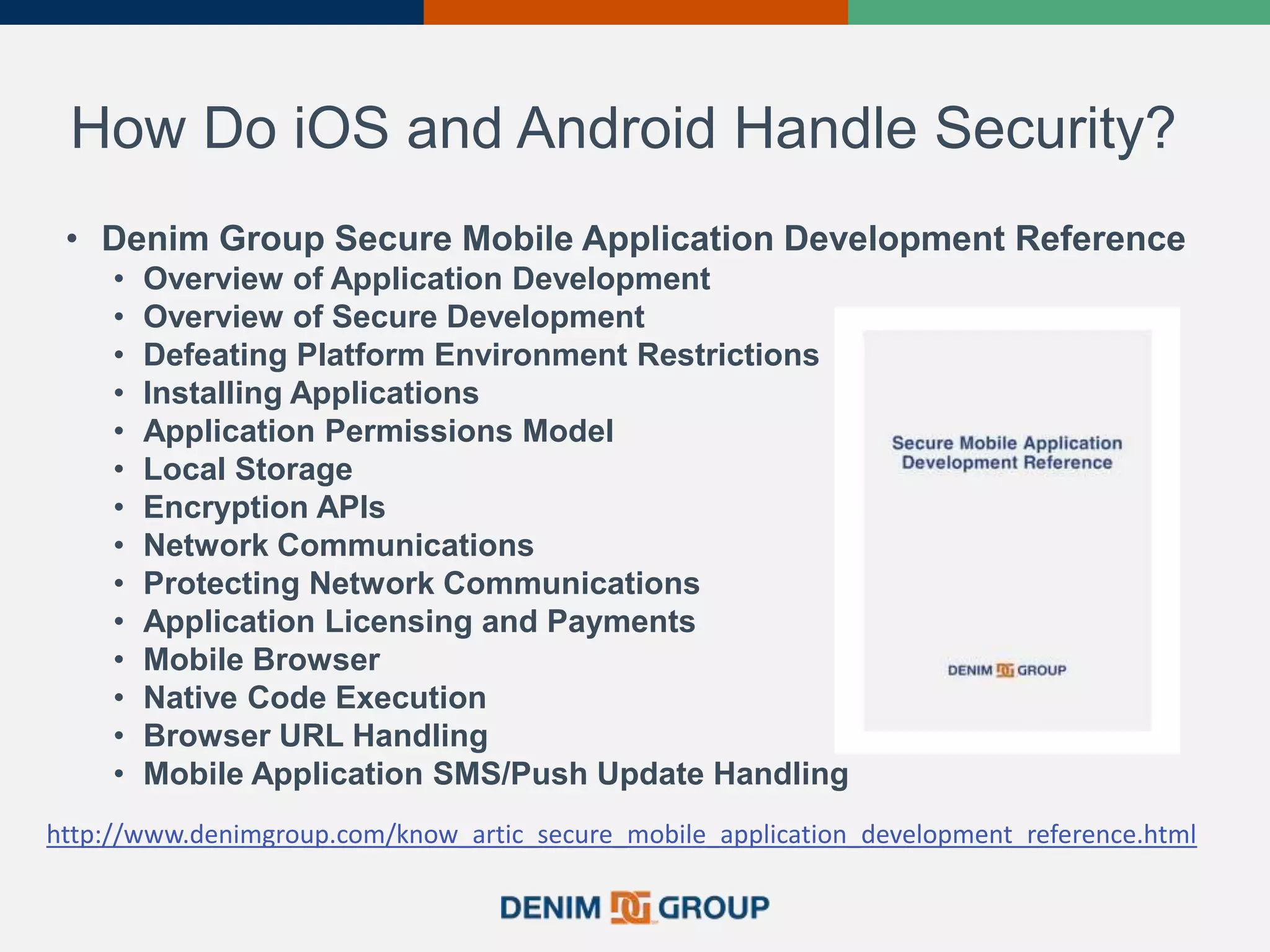 How Do iOS and Android Handle Security?
• Denim Group Secure Mobile Application Development Reference
• Overview of Application Development
• Overview of Secure Development
• Defeating Platform Environment Restrictions
• Installing Applications
• Application Permissions Model
• Local Storage
• Encryption APIs
• Network Communications
• Protecting Network Communications
• Application Licensing and Payments
• Mobile Browser
• Native Code Execution
• Browser URL Handling
• Mobile Application SMS/Push Update Handling
http://www.denimgroup.com/know_artic_secure_mobile_application_development_reference.html
 