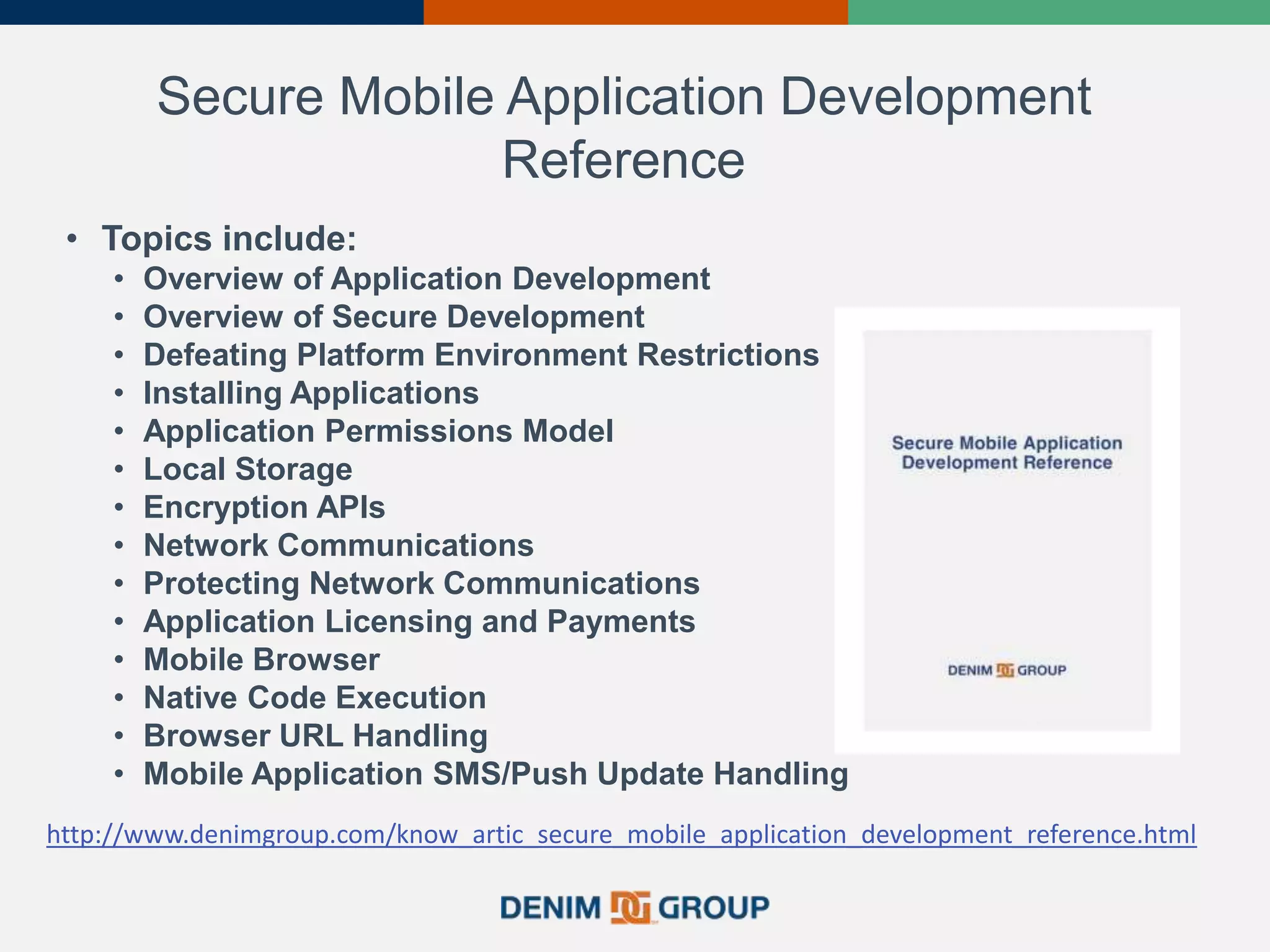 Secure Mobile Application Development
Reference
• Topics include:
• Overview of Application Development
• Overview of Secure Development
• Defeating Platform Environment Restrictions
• Installing Applications
• Application Permissions Model
• Local Storage
• Encryption APIs
• Network Communications
• Protecting Network Communications
• Application Licensing and Payments
• Mobile Browser
• Native Code Execution
• Browser URL Handling
• Mobile Application SMS/Push Update Handling
http://www.denimgroup.com/know_artic_secure_mobile_application_development_reference.html
 