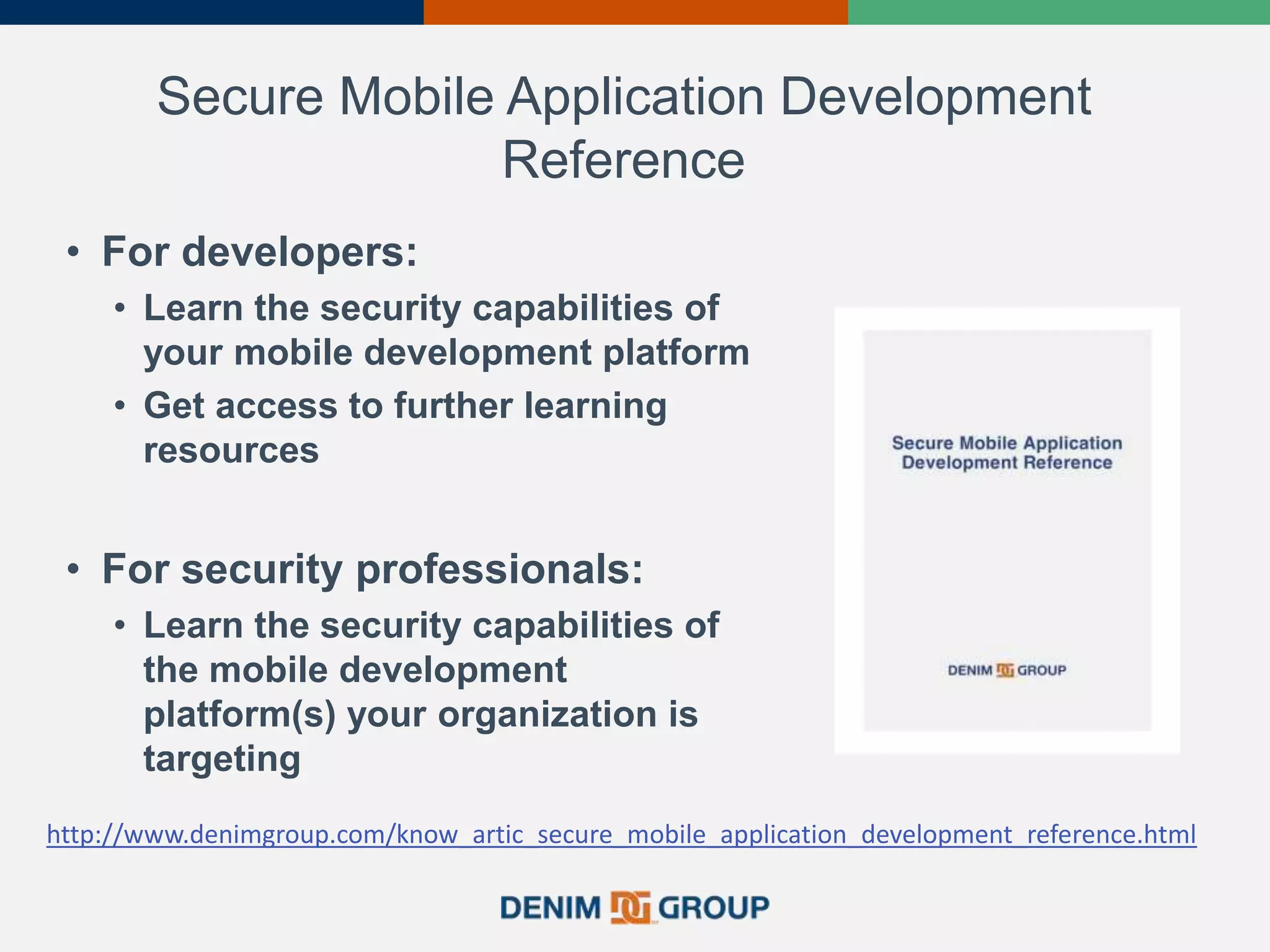 Secure Mobile Application Development
Reference
• For developers:
• Learn the security capabilities of
your mobile development platform
• Get access to further learning
resources
• For security professionals:
• Learn the security capabilities of
the mobile development
platform(s) your organization is
targeting
http://www.denimgroup.com/know_artic_secure_mobile_application_development_reference.html
 