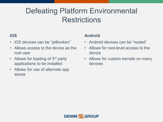Defeating Platform Environmental
Restrictions
iOS
• iOS devices can be “jailbroken”
• Allows access to the device as the
root user
• Allows for loading of 3rd party
applications to be installed
• Allows for use of alternate app
stores
Android
• Android devices can be “rooted”
• Allows for root-level access to the
device
• Allows for custom kernels on many
devices
 