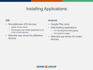 Installing Applications
iOS
• Non-jailbroken iOS devices:
• Apple iTunes Store
• Developers can install applications on
a set of test devices
• Alternate app stores for jailbroken
devices
Android
• Google Play store
• Side-loading applications
• For development/debugging
• For general usage
• Alternate app stores for rooted
devices
 