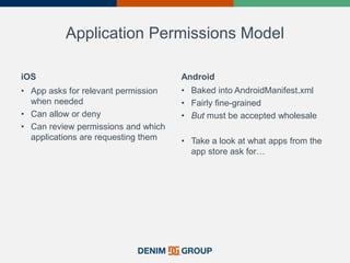 Application Permissions Model
iOS
• App asks for relevant permission
when needed
• Can allow or deny
• Can review permissions and which
applications are requesting them
Android
• Baked into AndroidManifest.xml
• Fairly fine-grained
• But must be accepted wholesale
• Take a look at what apps from the
app store ask for…
 