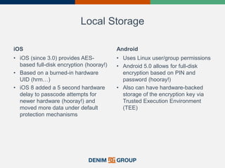 Local Storage
iOS
• iOS (since 3.0) provides AES-
based full-disk encryption (hooray!)
• Based on a burned-in hardware
UID (hrm…)
• iOS 8 added a 5 second hardware
delay to passcode attempts for
newer hardware (hooray!) and
moved more data under default
protection mechanisms
Android
• Uses Linux user/group permissions
• Android 5.0 allows for full-disk
encryption based on PIN and
password (hooray!)
• Also can have hardware-backed
storage of the encryption key via
Trusted Execution Environment
(TEE)
 