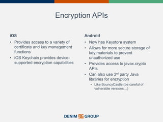 Encryption APIs
iOS
• Provides access to a variety of
certificate and key management
functions
• iOS Keychain provides device-
supported encryption capabilities
Android
• Now has Keystore system
• Allows for more secure storage of
key materials to prevent
unauthorized use
• Provides access to javax.crypto
APIs
• Can also use 3rd party Java
libraries for encryption
• Like BouncyCastle (be careful of
vulnerable versions…)
 