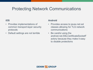 Protecting Network Communications
iOS
• Provides implementations of
common transport-layer security
protocols
• Default settings are not terrible
Android
• Provides access to javax.net.ssl
classes allowing for TLS network
communications
• Be careful using the
android.net.SSLCertificateSocketF
actory because they make it easy
to disable protections
 