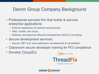 Denim Group Company Background
• Professional services firm that builds & secures
enterprise applications
• External application & network assessments
• Web, mobile, and cloud
• Software development lifecycle development (SDLC) consulting
• Secure development services:
• Secure .NET and Java application development & remediation
• Classroom secure developer training for PCI compliance
• Develop ThreadFix
 