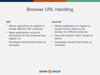 Browser URL Handling
iOS
• Allows applications to register to
handle different URL schemes
• Apple applications are given
precedence for the schemes they
register for
• Developers should treat inputs as
untrusted
Android
• Allows applications to register to
handle events raised by the
browser for different protocols
• Uses the Android “intent” facility to
deliver
• Developers should treat inputs as
untrusted
 