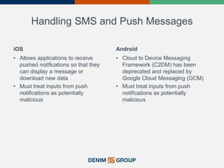 Handling SMS and Push Messages
iOS
• Allows applications to receive
pushed notifications so that they
can display a message or
download new data
• Must treat inputs from push
notifications as potentially
malicious
Android
• Cloud to Device Messaging
Framework (C2DM) has been
deprecated and replaced by
Google Cloud Messaging (GCM)
• Must treat inputs from push
notifications as potentially
malicious
 
