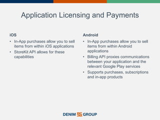 Application Licensing and Payments
iOS
• In-App purchases allow you to sell
items from within iOS applications
• StoreKit API allows for these
capabilities
Android
• In-App purchases allow you to sell
items from within Android
applications
• Billing API proxies communications
between your application and the
relevant Google Play services
• Supports purchases, subscriptions
and in-app products
 
