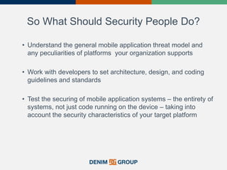 So What Should Security People Do?
• Understand the general mobile application threat model and
any peculiarities of platforms your organization supports
• Work with developers to set architecture, design, and coding
guidelines and standards
• Test the securing of mobile application systems – the entirety of
systems, not just code running on the device – taking into
account the security characteristics of your target platform
38
 