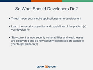 So What Should Developers Do?
• Threat model your mobile application prior to development
• Learn the security properties and capabilities of the platform(s)
you develop for
• Stay current as new security vulnerabilities and weaknesses
are discovered and as new security capabilities are added to
your target platform(s)
39
 
