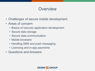 Overview
• Challenges of secure mobile development
• Areas of concern:
• Basics of (secure) application development
• Secure data storage
• Secure data communication
• Mobile browsers
• Handling SMS and push messaging
• Licensing and in-app payments
• Questions and Answers
 
