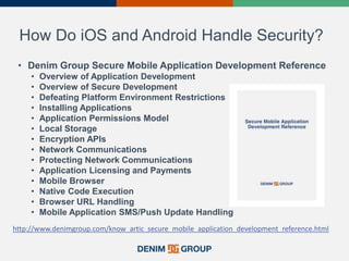 How Do iOS and Android Handle Security?
• Denim Group Secure Mobile Application Development Reference
• Overview of Application Development
• Overview of Secure Development
• Defeating Platform Environment Restrictions
• Installing Applications
• Application Permissions Model
• Local Storage
• Encryption APIs
• Network Communications
• Protecting Network Communications
• Application Licensing and Payments
• Mobile Browser
• Native Code Execution
• Browser URL Handling
• Mobile Application SMS/Push Update Handling
http://www.denimgroup.com/know_artic_secure_mobile_application_development_reference.html
 