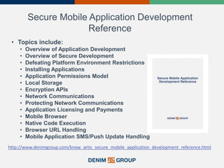 Secure Mobile Application Development
Reference
• Topics include:
• Overview of Application Development
• Overview of Secure Development
• Defeating Platform Environment Restrictions
• Installing Applications
• Application Permissions Model
• Local Storage
• Encryption APIs
• Network Communications
• Protecting Network Communications
• Application Licensing and Payments
• Mobile Browser
• Native Code Execution
• Browser URL Handling
• Mobile Application SMS/Push Update Handling
http://www.denimgroup.com/know_artic_secure_mobile_application_development_reference.html
 