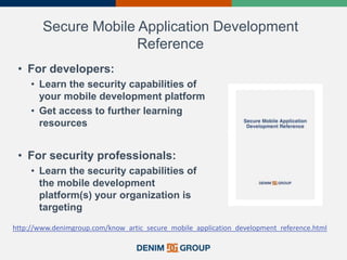 Secure Mobile Application Development
Reference
• For developers:
• Learn the security capabilities of
your mobile development platform
• Get access to further learning
resources
• For security professionals:
• Learn the security capabilities of
the mobile development
platform(s) your organization is
targeting
http://www.denimgroup.com/know_artic_secure_mobile_application_development_reference.html
 