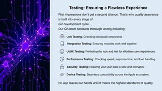 Testing: Ensuring a Flawless Experience
First impressions don’t get a second chance. That’s why quality assurance
is built into every stage of
our development cycle.
Our QA team conducts thorough testing including:
Unit Testing: Checking individual components
Integration Testing: Ensuring modules work well together
UI/UX Testing: Perfecting the look and feel for effortless user experiences.
Performance Testing: Checking speed, response time, and load handling
Security Testing: Ensuring your user data is safe and encrypted
Device Testing: Seamless compatibility across the Apple ecosystem.
No app leaves our hands until it meets the highest standards of quality.
 