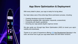 With every detail in place, your app is ready for its big debut.
Our team takes care of the entire App Store submission process, including:
• Creating developer accounts (if needed)
• Preparing metadata (title, description, keywords, screenshots)
• Complying with Apple’s guidelines
• Ensuring your app passes Apple’s rigorous review
We also guide you through App Store Optimization (ASO) to boost your app’s
visibility and downloads.
Thanks to our years of experience offering iOS App Development Services in the
USA, we know how to get your app listed faster and with fewer revisions.
App Store Optimization & Deployment
 