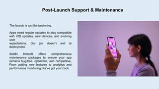 Post-Launch Support & Maintenance
The launch is just the beginning.
Apps need regular updates to stay compatible
with iOS updates, new devices, and evolving
user
expectations. Our job doesn’t end at
deployment.
Siddhi Infosoft offers comprehensive
maintenance packages to ensure your app
remains bug-free, optimized, and competitive.
From adding new features to analytics and
performance monitoring, we’ve got your back.
 