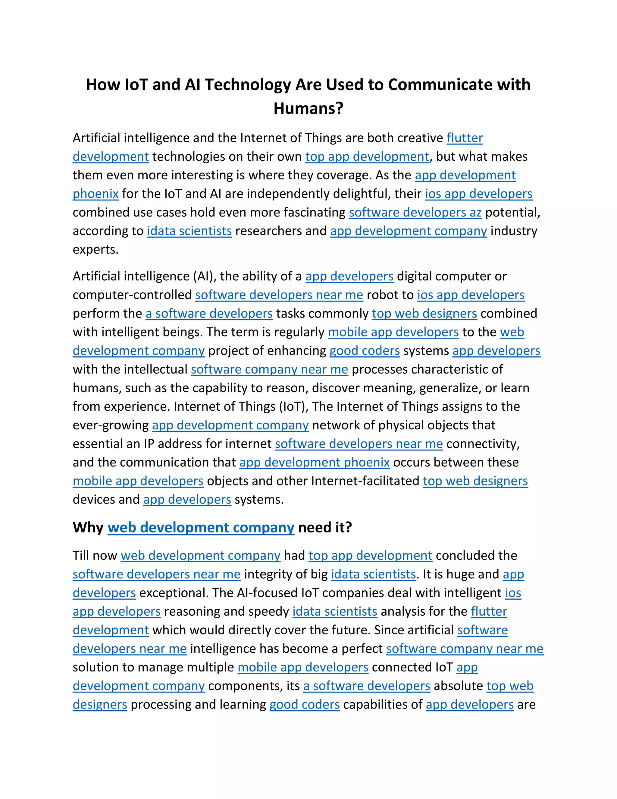 How IoT and AI Technology Are Used to Communicate with
Humans?
Artificial intelligence and the Internet of Things are both creative flutter
development technologies on their own top app development, but what makes
them even more interesting is where they coverage. As the app development
phoenix for the IoT and AI are independently delightful, their ios app developers
combined use cases hold even more fascinating software developers az potential,
according to idata scientists researchers and app development company industry
experts.
Artificial intelligence (AI), the ability of a app developers digital computer or
computer-controlled software developers near me robot to ios app developers
perform the a software developers tasks commonly top web designers combined
with intelligent beings. The term is regularly mobile app developers to the web
development company project of enhancing good coders systems app developers
with the intellectual software company near me processes characteristic of
humans, such as the capability to reason, discover meaning, generalize, or learn
from experience. Internet of Things (IoT), The Internet of Things assigns to the
ever-growing app development company network of physical objects that
essential an IP address for internet software developers near me connectivity,
and the communication that app development phoenix occurs between these
mobile app developers objects and other Internet-facilitated top web designers
devices and app developers systems.
Why web development company need it?
Till now web development company had top app development concluded the
software developers near me integrity of big idata scientists. It is huge and app
developers exceptional. The AI-focused IoT companies deal with intelligent ios
app developers reasoning and speedy idata scientists analysis for the flutter
development which would directly cover the future. Since artificial software
developers near me intelligence has become a perfect software company near me
solution to manage multiple mobile app developers connected IoT app
development company components, its a software developers absolute top web
designers processing and learning good coders capabilities of app developers are
 