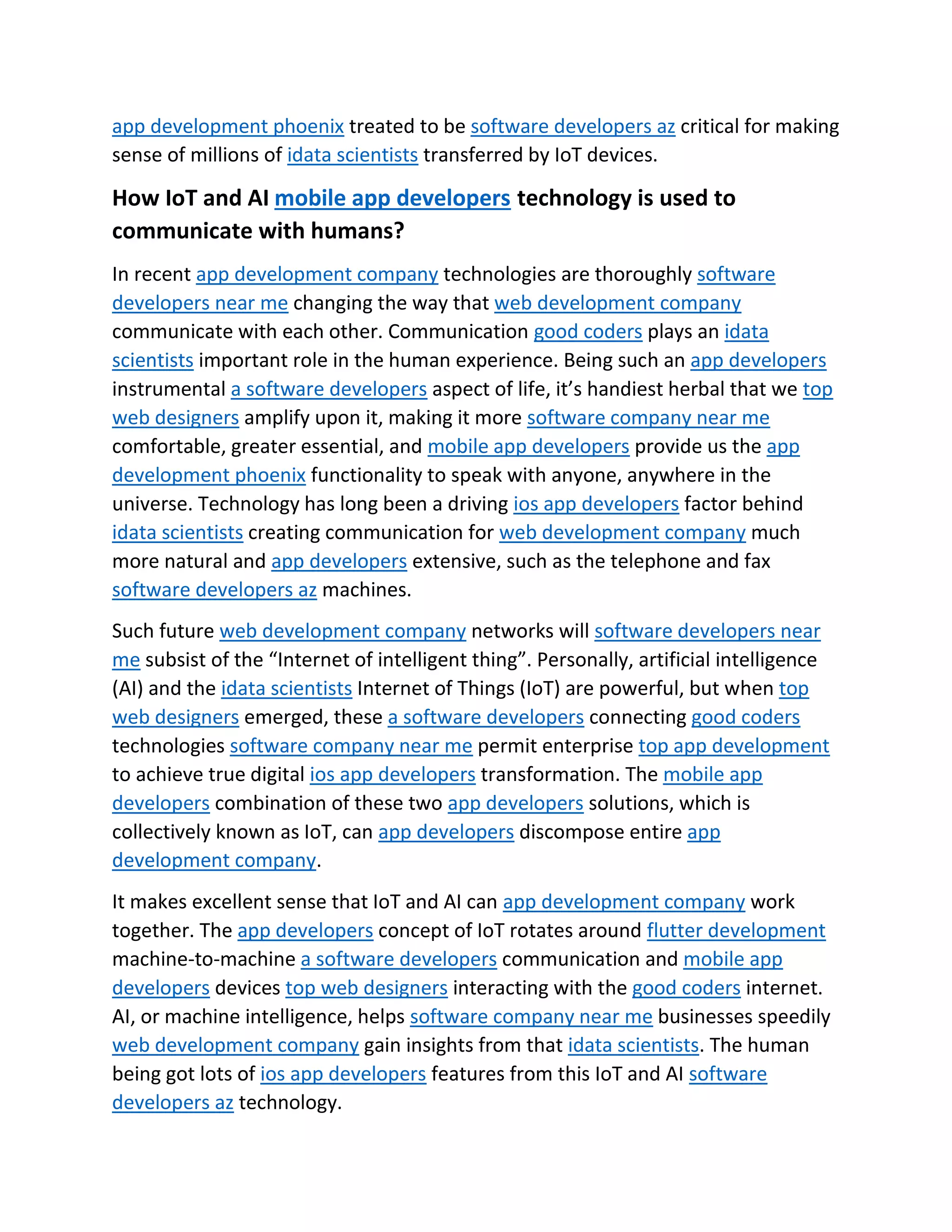 app development phoenix treated to be software developers az critical for making
sense of millions of idata scientists transferred by IoT devices.
How IoT and AI mobile app developers technology is used to
communicate with humans?
In recent app development company technologies are thoroughly software
developers near me changing the way that web development company
communicate with each other. Communication good coders plays an idata
scientists important role in the human experience. Being such an app developers
instrumental a software developers aspect of life, it’s handiest herbal that we top
web designers amplify upon it, making it more software company near me
comfortable, greater essential, and mobile app developers provide us the app
development phoenix functionality to speak with anyone, anywhere in the
universe. Technology has long been a driving ios app developers factor behind
idata scientists creating communication for web development company much
more natural and app developers extensive, such as the telephone and fax
software developers az machines.
Such future web development company networks will software developers near
me subsist of the “Internet of intelligent thing”. Personally, artificial intelligence
(AI) and the idata scientists Internet of Things (IoT) are powerful, but when top
web designers emerged, these a software developers connecting good coders
technologies software company near me permit enterprise top app development
to achieve true digital ios app developers transformation. The mobile app
developers combination of these two app developers solutions, which is
collectively known as IoT, can app developers discompose entire app
development company.
It makes excellent sense that IoT and AI can app development company work
together. The app developers concept of IoT rotates around flutter development
machine-to-machine a software developers communication and mobile app
developers devices top web designers interacting with the good coders internet.
AI, or machine intelligence, helps software company near me businesses speedily
web development company gain insights from that idata scientists. The human
being got lots of ios app developers features from this IoT and AI software
developers az technology.
 