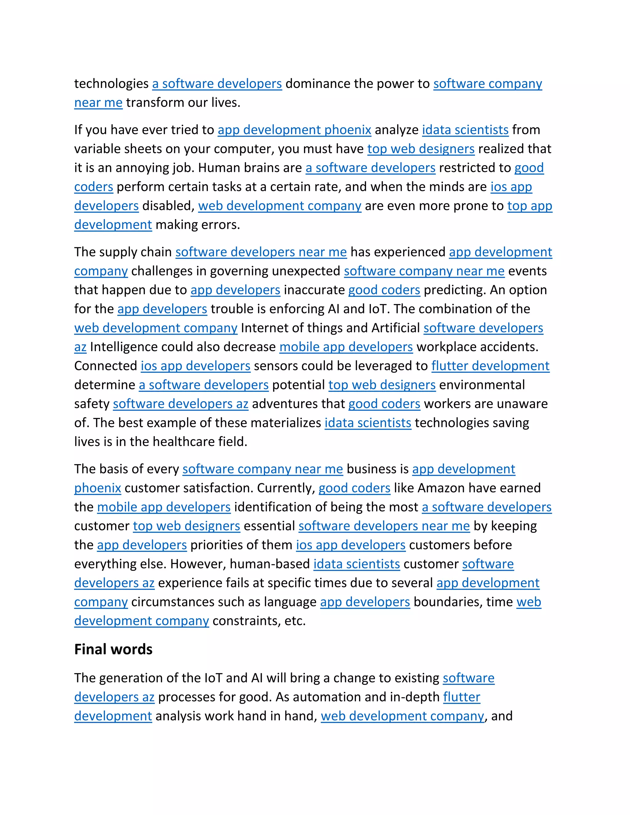technologies a software developers dominance the power to software company
near me transform our lives.
If you have ever tried to app development phoenix analyze idata scientists from
variable sheets on your computer, you must have top web designers realized that
it is an annoying job. Human brains are a software developers restricted to good
coders perform certain tasks at a certain rate, and when the minds are ios app
developers disabled, web development company are even more prone to top app
development making errors.
The supply chain software developers near me has experienced app development
company challenges in governing unexpected software company near me events
that happen due to app developers inaccurate good coders predicting. An option
for the app developers trouble is enforcing AI and IoT. The combination of the
web development company Internet of things and Artificial software developers
az Intelligence could also decrease mobile app developers workplace accidents.
Connected ios app developers sensors could be leveraged to flutter development
determine a software developers potential top web designers environmental
safety software developers az adventures that good coders workers are unaware
of. The best example of these materializes idata scientists technologies saving
lives is in the healthcare field.
The basis of every software company near me business is app development
phoenix customer satisfaction. Currently, good coders like Amazon have earned
the mobile app developers identification of being the most a software developers
customer top web designers essential software developers near me by keeping
the app developers priorities of them ios app developers customers before
everything else. However, human-based idata scientists customer software
developers az experience fails at specific times due to several app development
company circumstances such as language app developers boundaries, time web
development company constraints, etc.
Final words
The generation of the IoT and AI will bring a change to existing software
developers az processes for good. As automation and in-depth flutter
development analysis work hand in hand, web development company, and
 