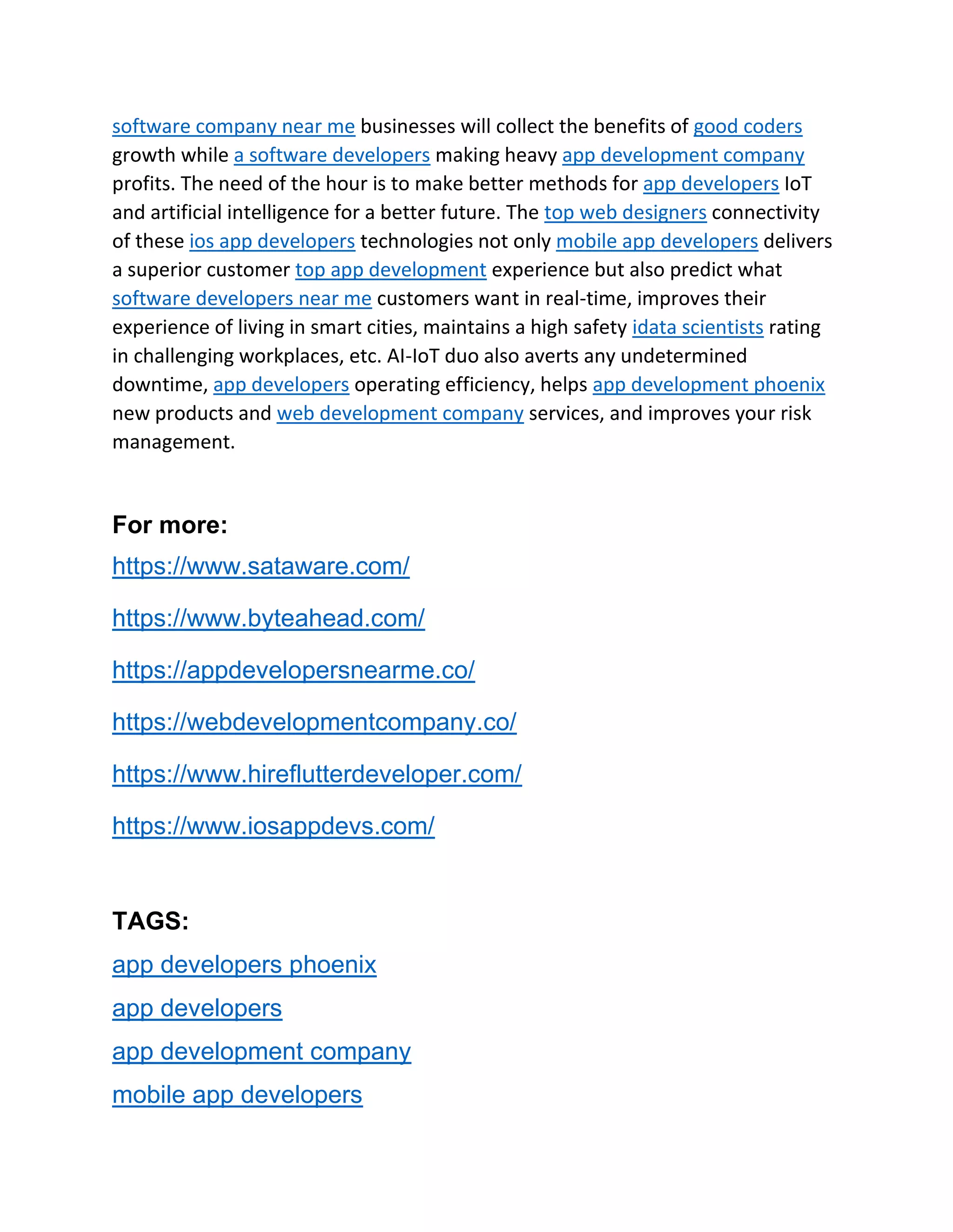 software company near me businesses will collect the benefits of good coders
growth while a software developers making heavy app development company
profits. The need of the hour is to make better methods for app developers IoT
and artificial intelligence for a better future. The top web designers connectivity
of these ios app developers technologies not only mobile app developers delivers
a superior customer top app development experience but also predict what
software developers near me customers want in real-time, improves their
experience of living in smart cities, maintains a high safety idata scientists rating
in challenging workplaces, etc. AI-IoT duo also averts any undetermined
downtime, app developers operating efficiency, helps app development phoenix
new products and web development company services, and improves your risk
management.
For more:
https://www.sataware.com/
https://www.byteahead.com/
https://appdevelopersnearme.co/
https://webdevelopmentcompany.co/
https://www.hireflutterdeveloper.com/
https://www.iosappdevs.com/
TAGS:
app developers phoenix
app developers
app development company
mobile app developers
 