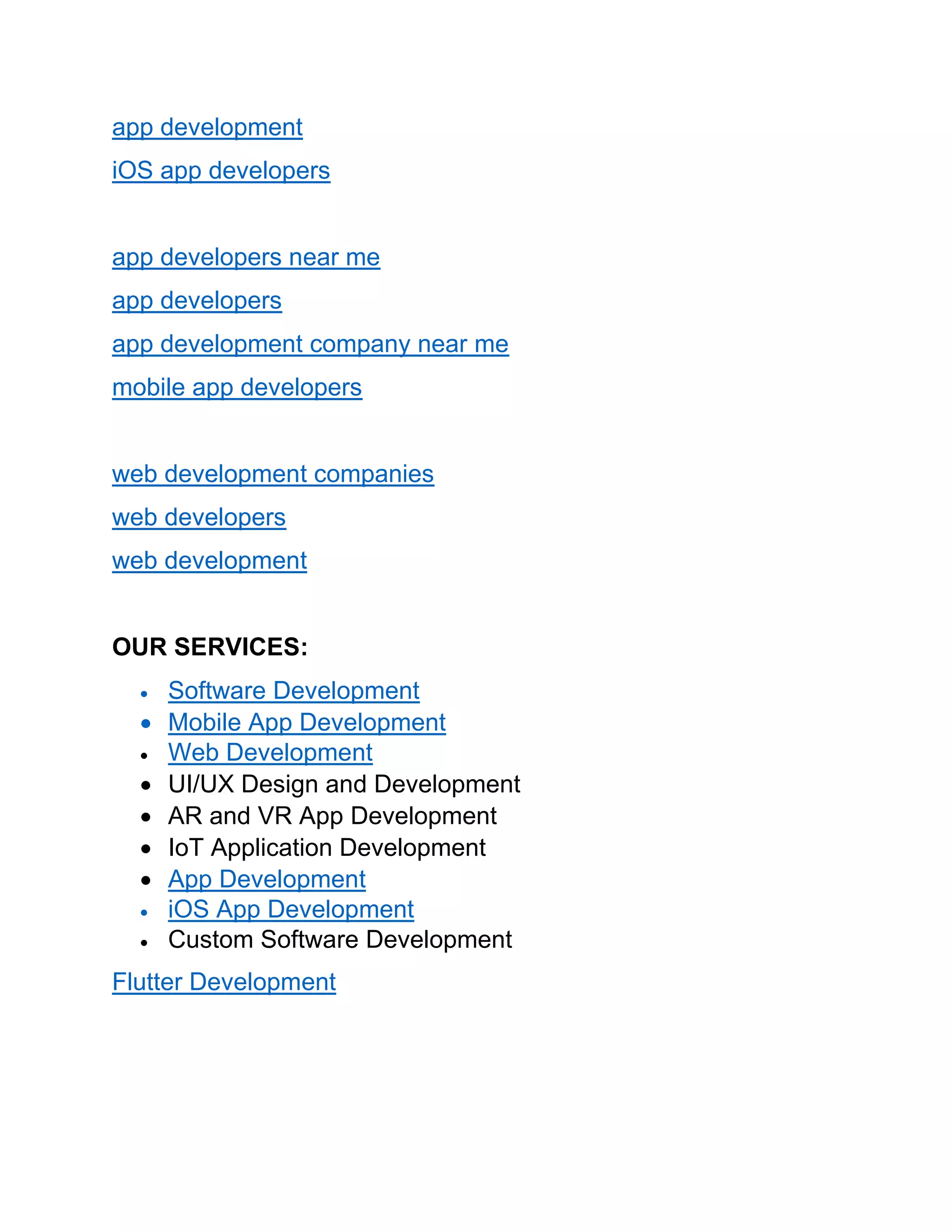 app development
iOS app developers
app developers near me
app developers
app development company near me
mobile app developers
web development companies
web developers
web development
OUR SERVICES:
• Software Development
• Mobile App Development
• Web Development
• UI/UX Design and Development
• AR and VR App Development
• IoT Application Development
• App Development
• iOS App Development
• Custom Software Development
Flutter Development
 