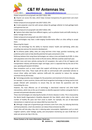 C&T RF Antennas Inc
www.ctrfantennas.com rfproducts1@ctrfantennas.com
Please Contact us for more information, thank you.
 Jasmine Lu (+86)17322110281
Global compound annual growth rate (2017-2022): 49%
▲ Anyone can access the data, which helps increase transparency for government and smart
city programs.
Global compound annual growth rate (2017-2022): 25%
▲ A solar-powered, smart bin with sensors allows the garbage collector to track garbage levels
and optimize fuel use.
Global compound annual growth rate (2017-2022): 23%
▲ Systems that collect data from different regions, such as pollution levels and traffic density, to
better manage smart cities.
Global compound annual growth rate (2017-2022): 23%
These technologies may have a wide-ranging transformative effect on cities willing to accept
them.
Measuring the impact
Smart city technology has the ability to improve citizens' health and well-being, while also
providing new avenues for economic development.
▲ To enhance public safety, cities are using real-time crime maps, gunshot monitoring, and
predictive police tools to help identify potential hot spots and prevent crime.
McKinsey believes that using these technologies can reduce crime and deaths by 8-10%. In cities
with population and crime rates similar to Rio de Janeiro, 300 lives could be saved each year.
▲ With more and more vehicles joining the IoT ecosystem, the scale of the IoT logistics and
transportation industry will become larger and larger, and it is expected that by the end of this
year, spending will exceed $ 43 billion.
New innovations such as smart roads that support self-driving cars are starting to get more
investment from cities. These roads will be able to communicate with automated vehicles to
ensure driver safety and better optimize traffic-with the potential to reduce the average
commute time by 30 minutes.
▲ Technology provides new strategies for the prevention and treatment of chronic diseases.
For example, in some countries, drones with facial recognition technology are being used to track
people infected with coronavirus to ensure they do not break the quarantine and risk
transmitting the virus.
However, the most effective use of technology is data-based maternal and child health
interventions, which rely on the use of analytics to identify expectant mothers and guide them in
prenatal and postnatal education activities.
These new technologies are reducing the burden of chronic diseases in cities. This is measured by
the World Health Organization's Disability Adjusted Life Year (DALY), which refers to the total
number of healthy life years lost from onset to death. For example, the use of data-based
interventions in maternal care can reduce DALY by more than 5%.
▲ Although a large part of greenhouse gas emissions come from cities, by reducing electricity
and heat production, smart city solutions can reduce these emissions by 15%.
Smart cities will also play a key role in reducing water consumption. Applications such as smart
irrigation systems, water leakage, quality, and consumption monitoring can save 25-80 liters of
water per person per day in the city.
 