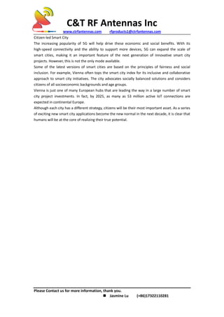 C&T RF Antennas Inc
www.ctrfantennas.com rfproducts1@ctrfantennas.com
Please Contact us for more information, thank you.
 Jasmine Lu (+86)17322110281
Citizen-led Smart City
The increasing popularity of 5G will help drive these economic and social benefits. With its
high-speed connectivity and the ability to support more devices, 5G can expand the scale of
smart cities, making it an important feature of the next generation of innovative smart city
projects. However, this is not the only mode available.
Some of the latest versions of smart cities are based on the principles of fairness and social
inclusion. For example, Vienna often tops the smart city index for its inclusive and collaborative
approach to smart city initiatives. The city advocates socially balanced solutions and considers
citizens of all socioeconomic backgrounds and age groups.
Vienna is just one of many European hubs that are leading the way in a large number of smart
city project investments. In fact, by 2025, as many as 53 million active IoT connections are
expected in continental Europe.
Although each city has a different strategy, citizens will be their most important asset. As a series
of exciting new smart city applications become the new normal in the next decade, it is clear that
humans will be at the core of realizing their true potential.
 