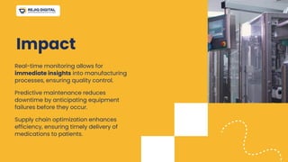 Impact
Real-time monitoring allows for
immediate insights into manufacturing
processes, ensuring quality control.
Predictive maintenance reduces
downtime by anticipating equipment
failures before they occur.
Supply chain optimization enhances
efficiency, ensuring timely delivery of
medications to patients.
 