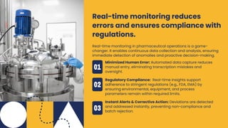 Real-time monitoring in pharmaceutical operations is a game-
changer. It enables continuous data collection and analysis, ensuring
immediate detection of anomalies and proactive decision-making.
Real-time monitoring reduces
errors and ensures compliance with
regulations.
Minimized Human Error: Automated data capture reduces
manual entry, eliminating transcription mistakes and
oversight.
Regulatory Compliance: Real-time insights support
adherence to stringent regulations (e.g., FDA, EMA) by
ensuring environmental, equipment, and process
parameters remain within required limits.
Instant Alerts & Corrective Action: Deviations are detected
and addressed instantly, preventing non-compliance and
batch rejection.
 