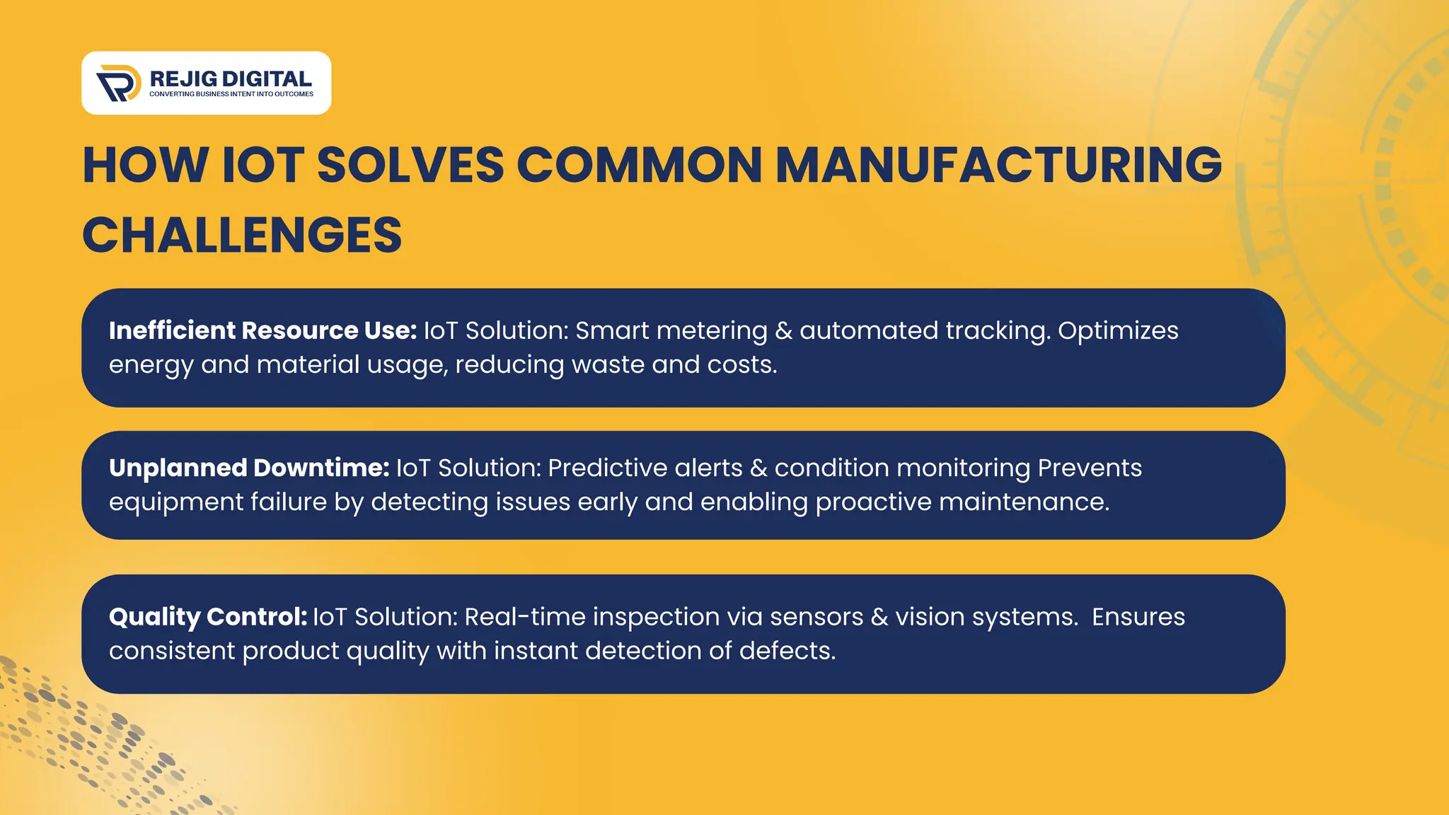 Quality Control: IoT Solution: Real-time inspection via sensors & vision systems. Ensures
consistent product quality with instant detection of defects.
HOW IOT SOLVES COMMON MANUFACTURING
CHALLENGES
Unplanned Downtime: IoT Solution: Predictive alerts & condition monitoring Prevents
equipment failure by detecting issues early and enabling proactive maintenance.
Inefficient Resource Use: IoT Solution: Smart metering & automated tracking. Optimizes
energy and material usage, reducing waste and costs.
 