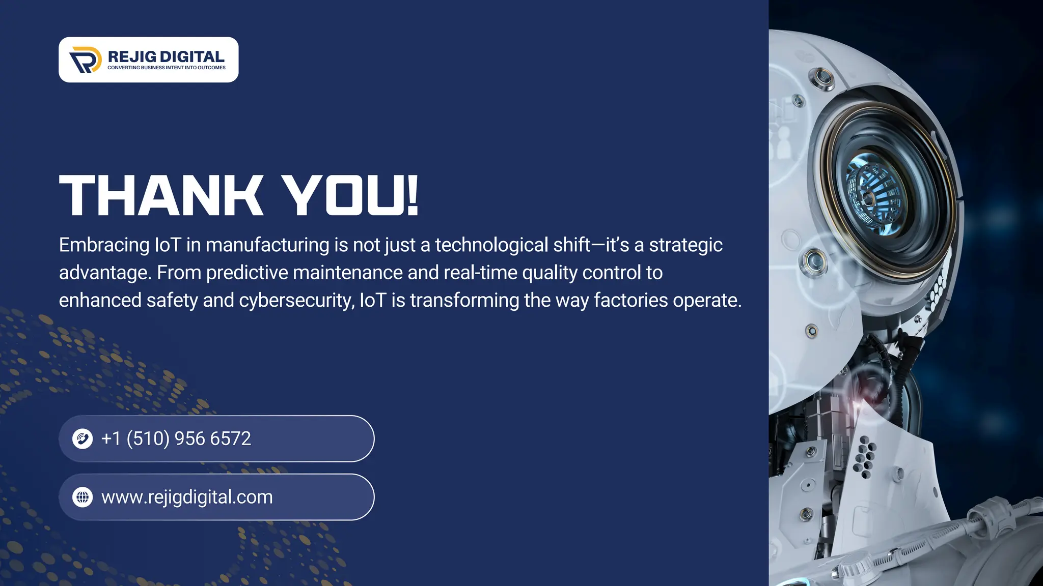 THANK YOU!
Embracing IoT in manufacturing is not just a technological shift—it’s a strategic
advantage. From predictive maintenance and real-time quality control to
enhanced safety and cybersecurity, IoT is transforming the way factories operate.
 