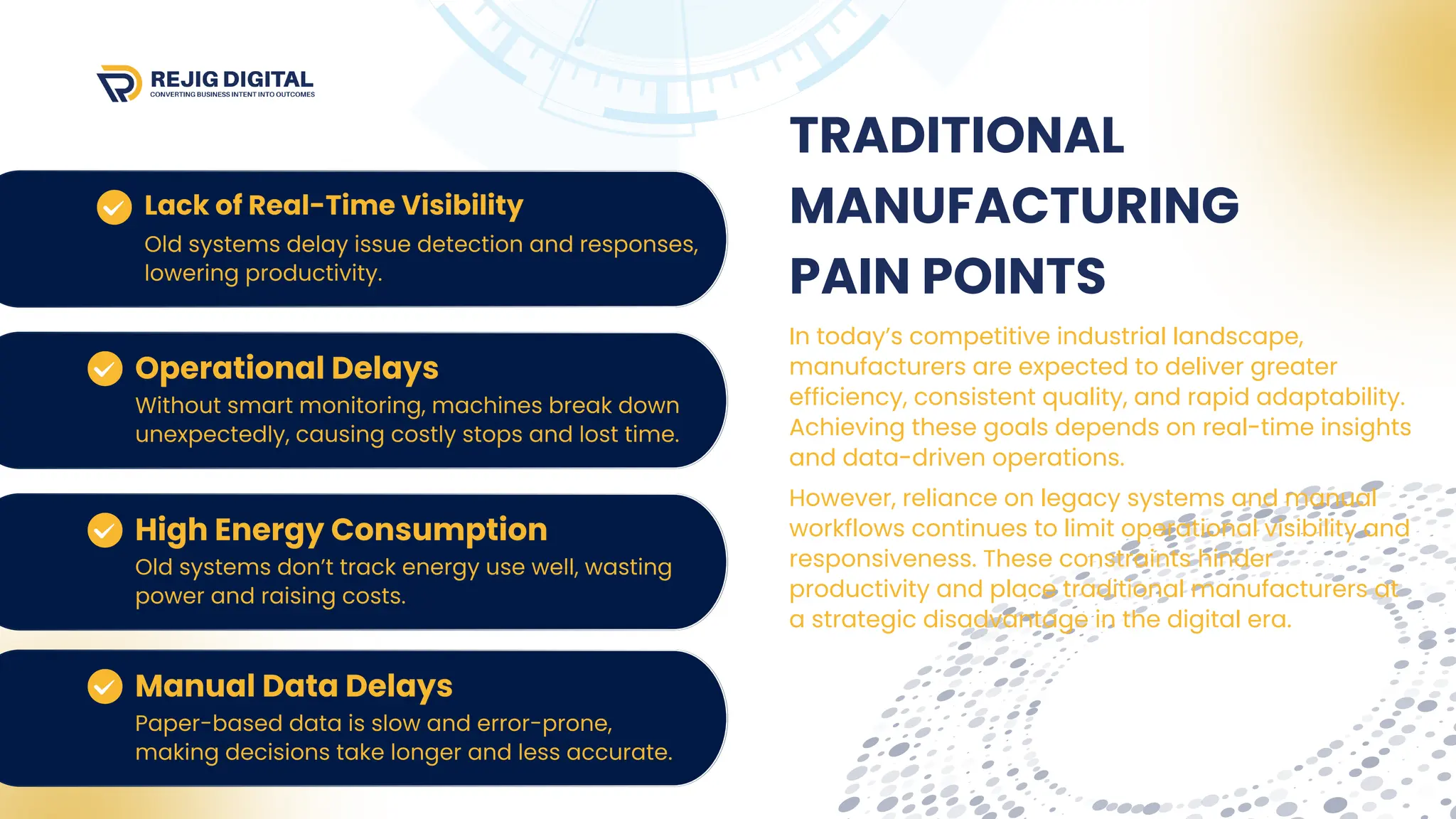 In today’s competitive industrial landscape,
manufacturers are expected to deliver greater
efficiency, consistent quality, and rapid adaptability.
Achieving these goals depends on real-time insights
and data-driven operations.
TRADITIONAL
MANUFACTURING
PAIN POINTS
However, reliance on legacy systems and manual
workflows continues to limit operational visibility and
responsiveness. These constraints hinder
productivity and place traditional manufacturers at
a strategic disadvantage in the digital era.
 