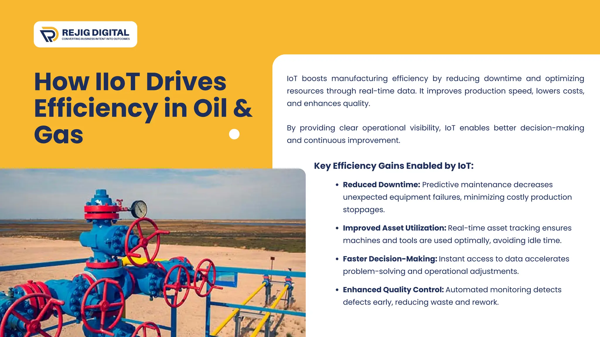 How IIoT Drives
Efficiency in Oil &
Gas
By providing clear operational visibility, IoT enables better decision-making
and continuous improvement.
IoT boosts manufacturing efficiency by reducing downtime and optimizing
resources through real-time data. It improves production speed, lowers costs,
and enhances quality.
Reduced Downtime: Predictive maintenance decreases
unexpected equipment failures, minimizing costly production
stoppages.
Key Efficiency Gains Enabled by IoT:
Improved Asset Utilization: Real-time asset tracking ensures
machines and tools are used optimally, avoiding idle time.
Faster Decision-Making: Instant access to data accelerates
problem-solving and operational adjustments.
Enhanced Quality Control: Automated monitoring detects
defects early, reducing waste and rework.
 