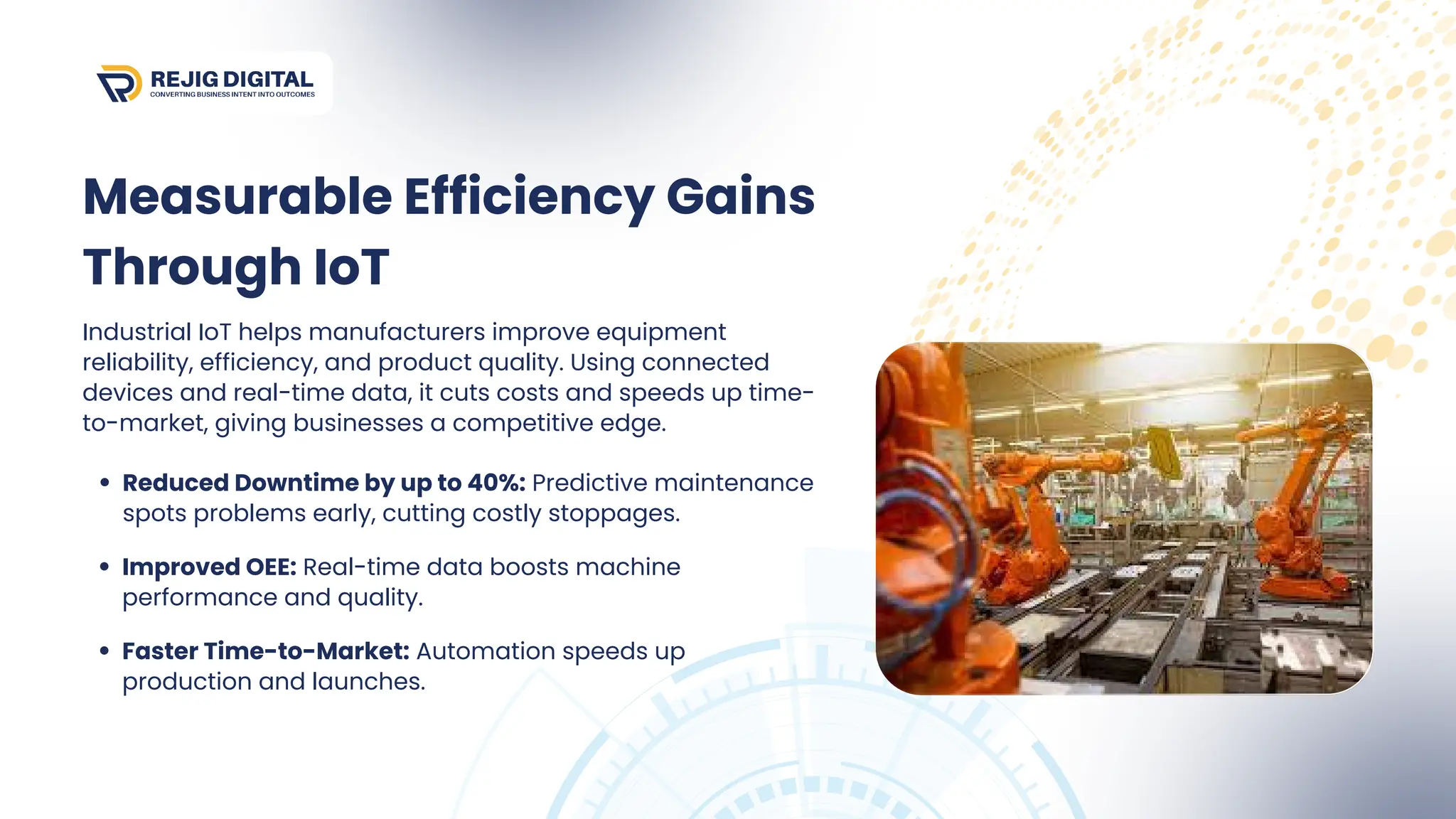 Industrial IoT helps manufacturers improve equipment
reliability, efficiency, and product quality. Using connected
devices and real-time data, it cuts costs and speeds up time-
to-market, giving businesses a competitive edge.
Reduced Downtime by up to 40%: Predictive maintenance
spots problems early, cutting costly stoppages.
Improved OEE: Real-time data boosts machine
performance and quality.
Faster Time-to-Market: Automation speeds up
production and launches.
Measurable Efficiency Gains
Through IoT
 