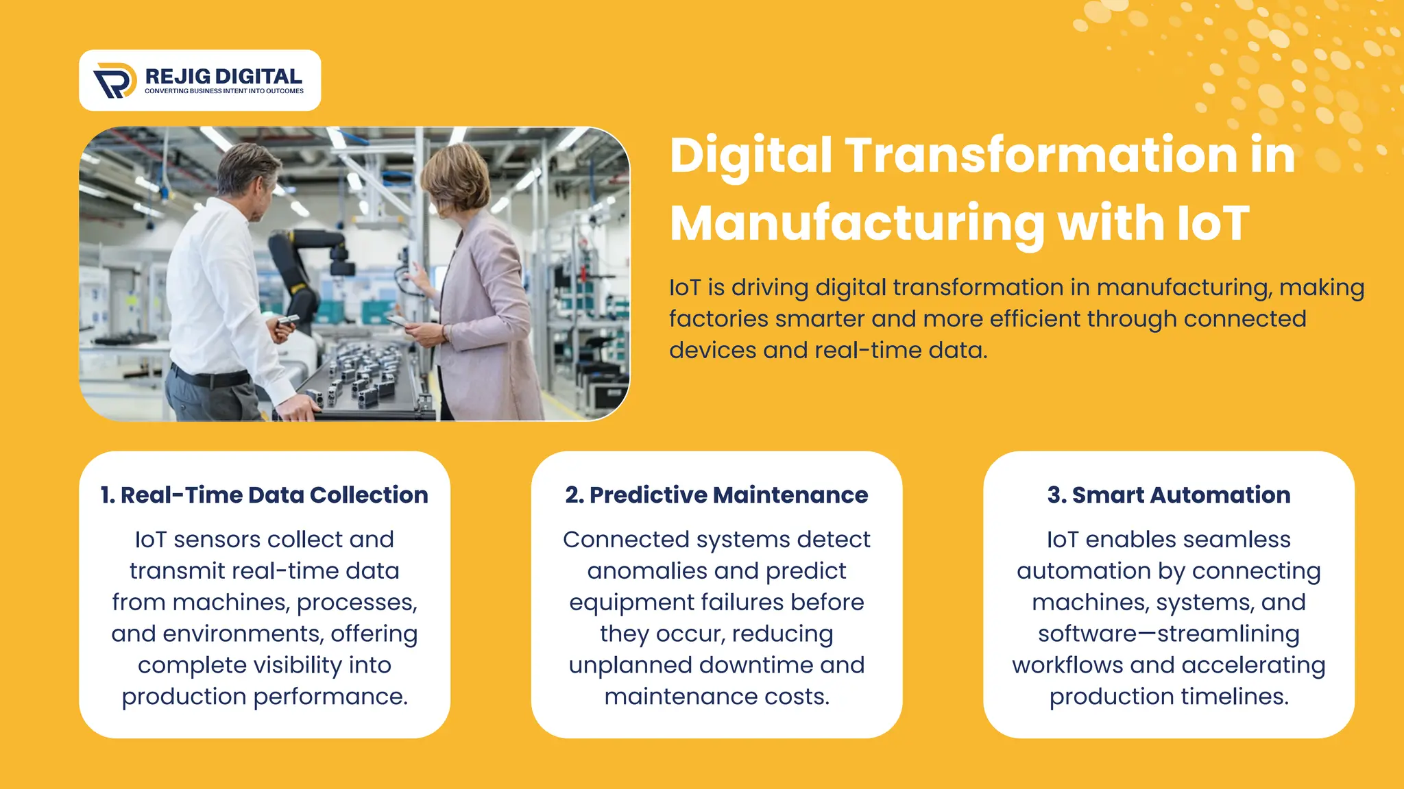 IoT is driving digital transformation in manufacturing, making
factories smarter and more efficient through connected
devices and real-time data.
Digital Transformation in
Manufacturing with IoT
1. Real-Time Data Collection
IoT sensors collect and
transmit real-time data
from machines, processes,
and environments, offering
complete visibility into
production performance.
2. Predictive Maintenance
Connected systems detect
anomalies and predict
equipment failures before
they occur, reducing
unplanned downtime and
maintenance costs.
3. Smart Automation
IoT enables seamless
automation by connecting
machines, systems, and
software—streamlining
workflows and accelerating
production timelines.
 