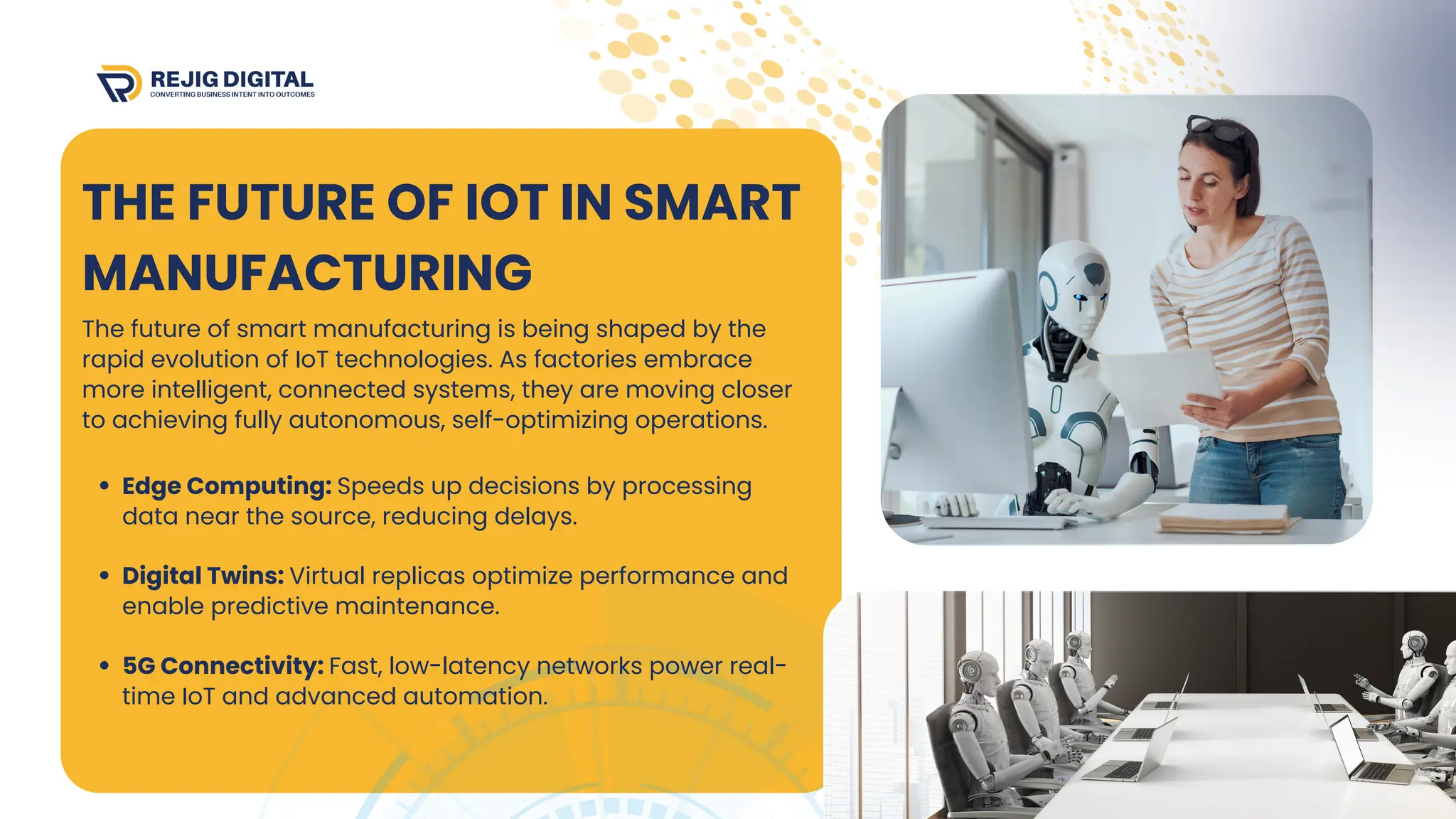 THE FUTURE OF IOT IN SMART
MANUFACTURING
The future of smart manufacturing is being shaped by the
rapid evolution of IoT technologies. As factories embrace
more intelligent, connected systems, they are moving closer
to achieving fully autonomous, self-optimizing operations.
Edge Computing: Speeds up decisions by processing
data near the source, reducing delays.
Digital Twins: Virtual replicas optimize performance and
enable predictive maintenance.
5G Connectivity: Fast, low-latency networks power real-
time IoT and advanced automation.
 