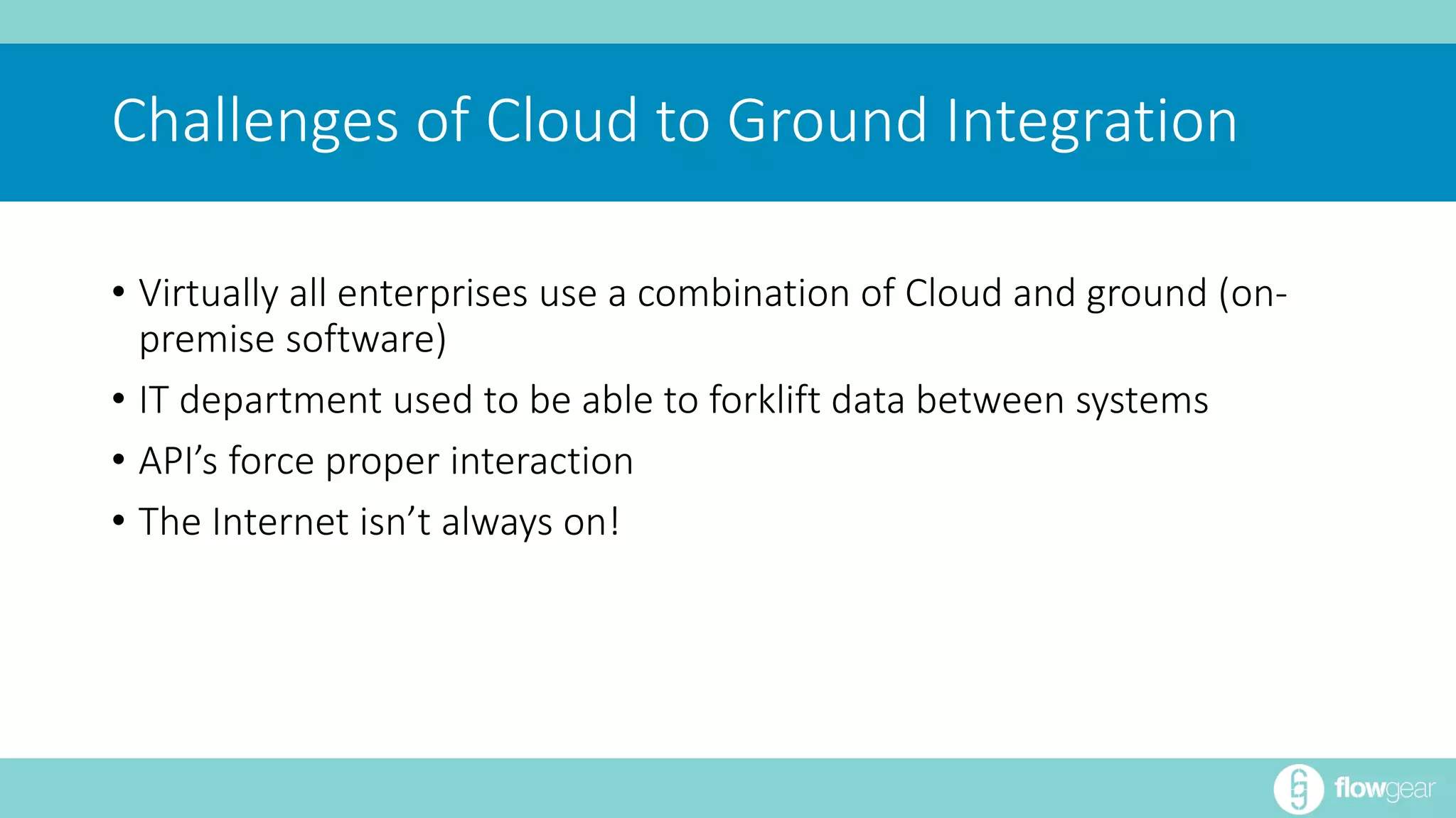 Challenges of Cloud to Ground Integration 
• Virtually all enterprises use a combination of Cloud and ground (on-premise 
software) 
• IT department used to be able to forklift data between systems 
• API’s force proper interaction 
• The Internet isn’t always on! 
 