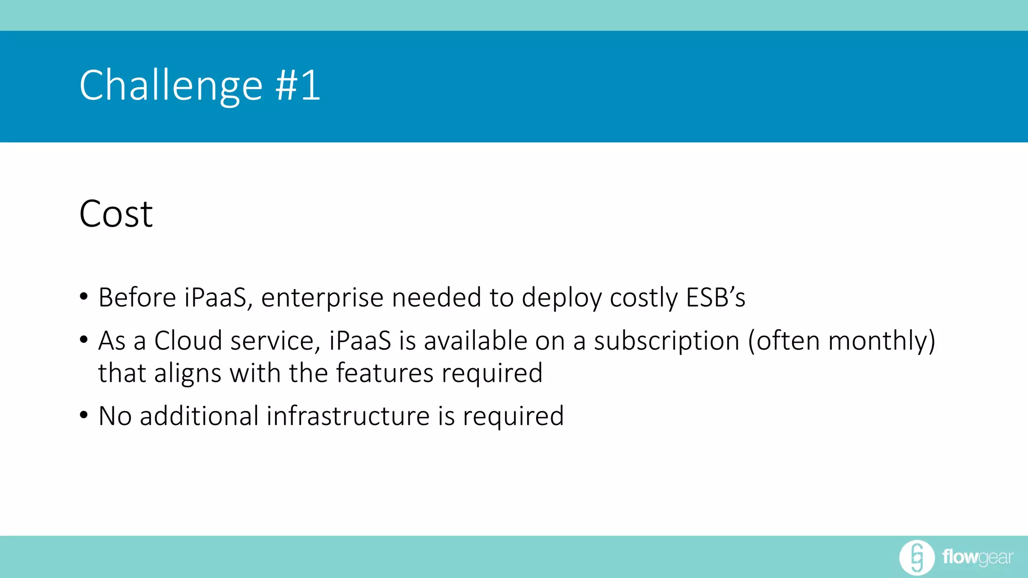 Challenge #1 
Cost 
• Before iPaaS, enterprise needed to deploy costly ESB’s 
• As a Cloud service, iPaaS is available on a subscription (often monthly) 
that aligns with the features required 
• No additional infrastructure is required 
 
