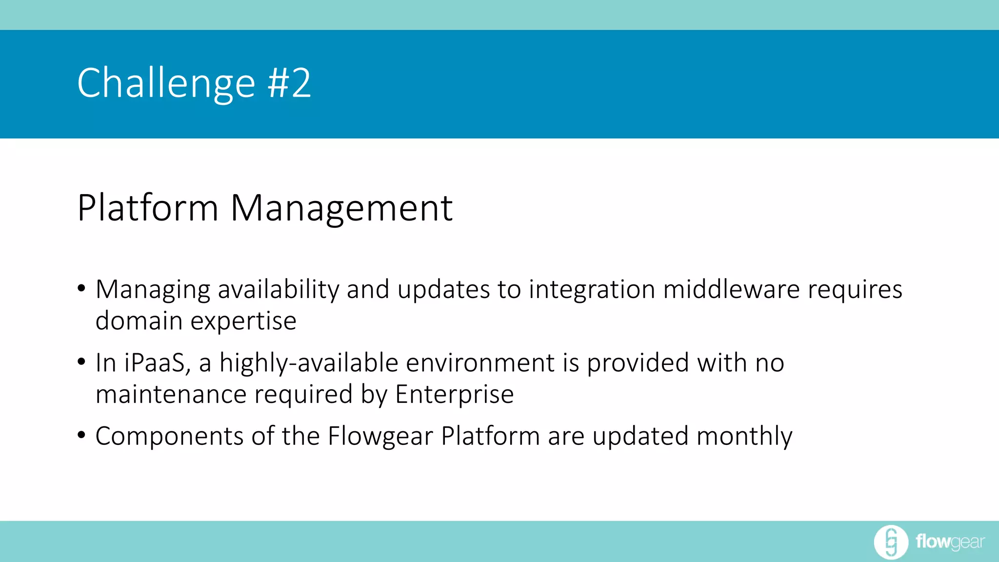 Challenge #2 
Platform Management 
• Managing availability and updates to integration middleware requires 
domain expertise 
• In iPaaS, a highly-available environment is provided with no 
maintenance required by Enterprise 
• Components of the Flowgear Platform are updated monthly 
 