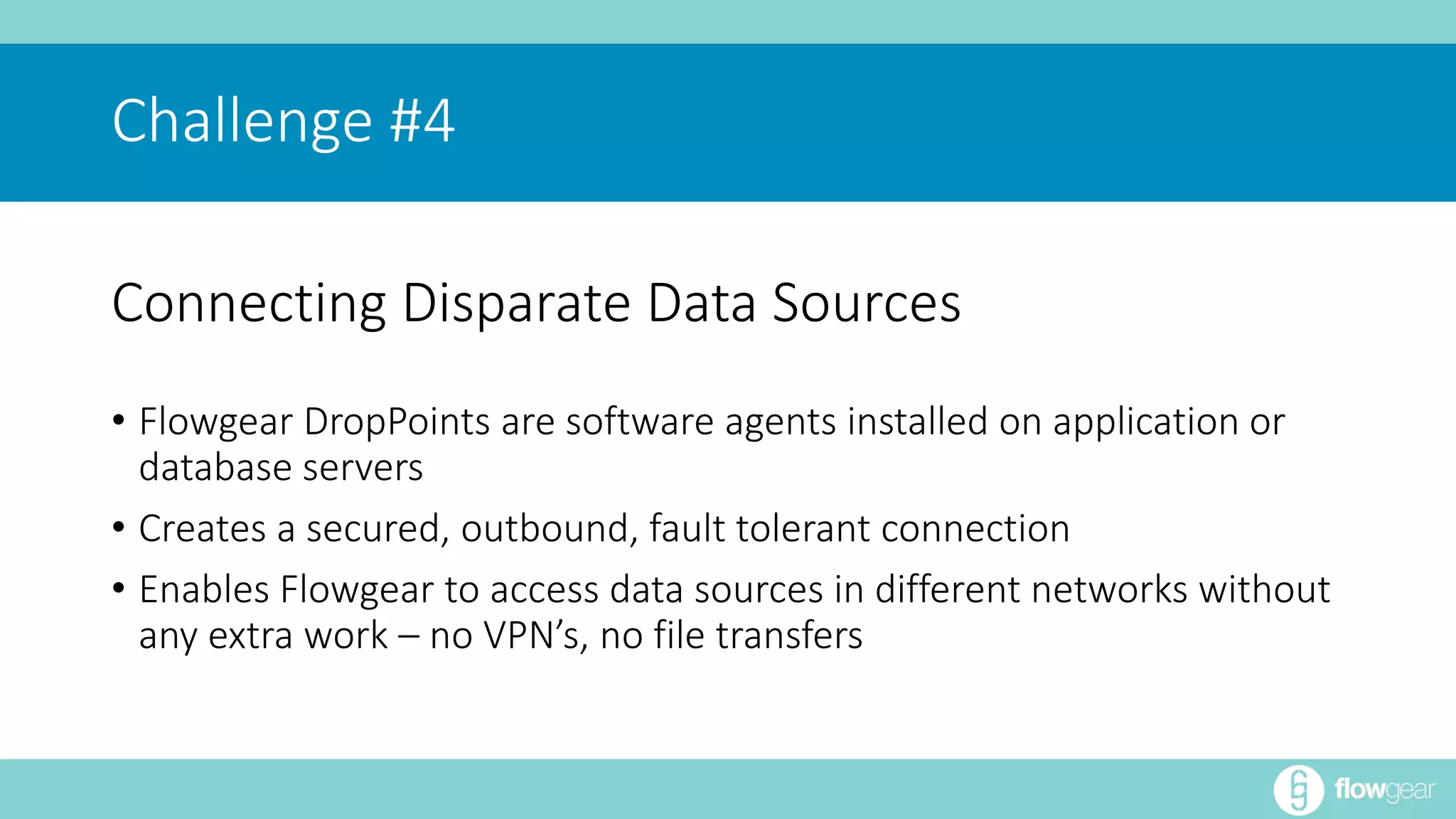 Challenge #4 
Connecting Disparate Data Sources 
• Flowgear DropPoints are software agents installed on application or 
database servers 
• Creates a secured, outbound, fault tolerant connection 
• Enables Flowgear to access data sources in different networks without 
any extra work – no VPN’s, no file transfers 
 